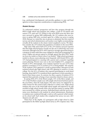 130 CORINNE ALFELD AND SHARIKA BHATTACHARYA
(e.g., professional development), and provides guidance to state and local
agencies in these important considerations in implementing POS.
Student Surveys
To understand students’ perspectives and how they progress through the
POS in high school and transition into college, a total of 219 juniors and
seniors (72% male and 51% White) in the seven POS across the three sites
were surveyed in spring 2009 (additionally, the 122 students who were ju-
niors in spring 2009 were recruited again for a follow up survey in spring
2010). Because we visited the sites in person to administer the first round of
surveys and school administrators and teachers were highly accommodating,
virtually all the students in the classes visited completed a survey. We there-
fore consider the 219 students the population of students in the seven POS.
High school. Only about half (52%) of the 219 students surveyed reported
that their high school program of study was the one in which they were most
interested, although most (63%–84%) agreed or strongly agreed that being in
a program of study made them more engaged in school and in preparing for a
career. Eighty-one percent agreed or strongly agreed that their POS “made
me focus my studies so I know where I am headed.” High school participants
tended to discuss course planning most frequently with friends (96%); only
32% had participated in a meeting with a parent and a counselor regarding
course planning. Parents were seen as the most helpful (31%, compared to
friends at 18%). Interestingly, more students reported “no one” (21%) than
guidance counselors (17%) or teachers (13%) as being helpful. The majority
of the students (70%) planned to enroll in postsecondary education (at least
technical school) after high school, with 30% planning to enroll in a 4-year
college. For the 61% of students who reported participating in work-based
learning, about half (47%) considered these experiences at least somewhat re-
lated to their future career. In contrast, less than a quarter of students (21%)
reported their paid jobs as being at least somewhat related to chosen careers.
In spring 2010, 63% of the Desert sample, 43% of the River sample, and
51% of the Northern sample were still in high school (most had been juniors
the year before, when the study began). The same survey was adapted for an
online format for this round of data collection to reduce costs. High school
students who were in the initial high school sample and expected to be still
enrolled in high school (mostly those who had been juniors in spring 2009)
were recruited for a follow-up survey. Individual letters with the survey invi-
tation were distributed to the students by school administrators. Reminders
to students were conducted through e-mail as well as general verbal remind-
ers by school staff. Each student who completed the survey was sent a $25
Amazon.com gift card.
Thirty-four of the eligible 122 participants still in high school in 2010
participated in the follow-up high school survey (a 28% response rate). This
12-008_IJER_V21_No2.indb 13012-008_IJER_V21_No2.indb 130 2/1/12 2:50 PM2/1/12 2:50 PM
 