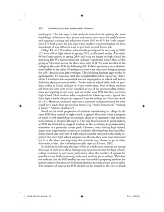 132 CORINNE ALFELD AND SHARIKA BHATTACHARYA
unchanged. The job aspects that students seemed to be gaining the most
knowledge on between their junior and senior years were job qualifications
and required training and education (from 38% to 61% for both catego-
ries). For both years, the job aspect that students reported having the least
knowledge of was different ways to get their desired future job.
College. Of the 219 students who initially participated in our study in 2009,
122 were still in high school in spring 2010, as discussed earlier. The other
94 had been seniors in spring 2009 and were no longer in high school the
following fall. We learned from the colleges’ enrollment rosters that, of this
group of 94 seniors across the three sites, only 16 (17%) were enrolled at the
college in the same POS the following fall.6
Follow-up surveys were adminis-
tered online to the other 78 students to learn what they were doing, in return
for a $35 Amazon.com gift certificate. The following findings apply to the 14
participants (18% response rate) who completed the follow-up survey. Only 1
of the 14 students who responded was not employed or in school and had no
definitive plans to return to either. Twelve were in school either full- or part-
time, either in 2-year colleges or 4-year universities. Four of these students
(all from one site) were in fact enrolled at one of the postsecondary institu-
tions participating in our study, just not in the same POS that they started in
high school. Most students who completed the follow-up survey agreed that
their high schools adequately prepared them for college (n = 9) and/or work
(n = 11). However, increased rigor was a common recommendation for what
could have made their preparation better (e.g., “more homework,” “making
it harder,” “stricter deadlines”).
Based on the small proportion of students transitioning to college in the
same POS they started in high school, it appears that even when a program
of study is well established and mature, there is no guarantee that students
will continue to progress through it. This may be of concern to policymakers,
as POS are intended to support students in the secondary-to-postsecondary
transition in a particular career path. However, once leaving high school,
many more opportunities open up to students, allowing them increased flex-
ibility (recall that only half of high school students surveyed in this study re-
ported that their high school program was the one they were most interested
in). It is therefore not surprising that students may choose to go in other
directions; in fact, this is developmentally expected (Arnett, 2002).
In addition to reflecting the state of flux in which most students are during
this stage of their lives, these findings may demonstrate that the high school–
college transition is not linear, particularly when the number of options for
possible career fields increases greatly once students get to college. This does
not indicate that the POS studied are not successful in preparing students for
postsecondary education or facilitating decision making around career paths.
The measure of success for POS should not be limited to the rate at which
12-008_IJER_V21_No2.indb 13212-008_IJER_V21_No2.indb 132 2/1/12 2:50 PM2/1/12 2:50 PM
 