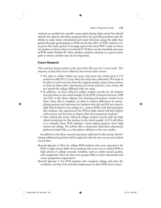 Mature Programs of Study 133
students are guided into specific career paths during high school but should
include the capacity that these programs have for providing students with the
ability to make future educational and career decisions using the skills they
gained through participating in POS (recall that 80% of POS students sur-
veyed in this study agreed or strongly agreed that their POS “made me focus
my studies so I know where I am headed.”) If these are the intended outcomes
of POS under Perkins IV, then whether students continue in a given career
path or choose another may be less important.
Future Research
This article is being written at the end of the 4th year of a 5-year study. The
majority of data have been collected, but several tasks remain.
• We plan to collect follow-up survey data from the initial pool of 219
students in fall 2011 (2 years after the initial data collection). We hope to
be able to reach everyone from the original sample, using various means,
to find out about their educational and work activities, even if they did
not attend the college affiliated with our study.
• In addition, we have collected college student records for all students
(not just those in our initial sample) in the POS of interest between 2008
and 2011 at the three colleges, but cleaning and analyses remain to be
done. Once this is complete, we plan to analyze differences in course-
taking patterns and outcomes for students who did and did not attend a
high school linked to the college (i.e., mature POS), with the hypothesis
that students who experienced the POS in high school will have higher
achievement and less time to degree than the comparison students.
• Also, linking the newly collected college student records with the high
school transcripts for the students in the initial sample7
of 219 will allow
us to identify these POS students’ course-taking patterns from high
school and college. We will be able to determine what their educational
pathways looked like, as a descriptive addition to the case studies.
In addition to the three research questions addressed in this article, the fol-
lowing additional questions will be explored with the new survey and student
record data:
Research Question 4: How do college POS students who were exposed to the
POS in high school differ from students who were not in related POS in
high school on college outcome variables, such as credits earned, grades,
and completion? How do these two groups differ in their educational and
career preparation experiences?
Research Question 5: For POS students who complete college and enter the
workforce, do they seek and find employment in their POS career areas?
12-008_IJER_V21_No2.indb 13312-008_IJER_V21_No2.indb 133 2/1/12 2:50 PM2/1/12 2:50 PM
 