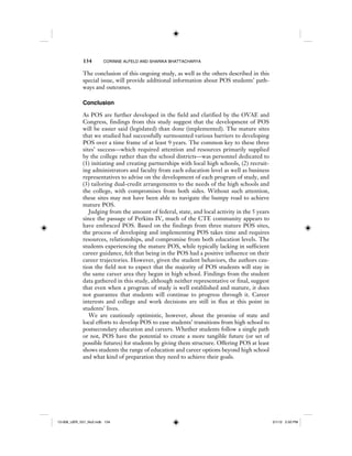 134 CORINNE ALFELD AND SHARIKA BHATTACHARYA
The conclusion of this ongoing study, as well as the others described in this
special issue, will provide additional information about POS students’ path-
ways and outcomes.
Conclusion
As POS are further developed in the field and clarified by the OVAE and
Congress, findings from this study suggest that the development of POS
will be easier said (legislated) than done (implemented). The mature sites
that we studied had successfully surmounted various barriers to developing
POS over a time frame of at least 9 years. The common key to these three
sites’ success—which required attention and resources primarily supplied
by the college rather than the school districts—was personnel dedicated to
(1) initiating and creating partnerships with local high schools, (2) recruit-
ing administrators and faculty from each education level as well as business
representatives to advise on the development of each program of study, and
(3) tailoring dual-credit arrangements to the needs of the high schools and
the college, with compromises from both sides. Without such attention,
these sites may not have been able to navigate the bumpy road to achieve
mature POS.
Judging from the amount of federal, state, and local activity in the 5 years
since the passage of Perkins IV, much of the CTE community appears to
have embraced POS. Based on the findings from three mature POS sites,
the process of developing and implementing POS takes time and requires
resources, relationships, and compromise from both education levels. The
students experiencing the mature POS, while typically lacking in sufficient
career guidance, felt that being in the POS had a positive influence on their
career trajectories. However, given the student behaviors, the authors cau-
tion the field not to expect that the majority of POS students will stay in
the same career area they began in high school. Findings from the student
data gathered in this study, although neither representative or final, suggest
that even when a program of study is well established and mature, it does
not guarantee that students will continue to progress through it. Career
interests and college and work decisions are still in flux at this point in
students’ lives.
We are cautiously optimistic, however, about the promise of state and
local efforts to develop POS to ease students’ transitions from high school to
postsecondary education and careers. Whether students follow a single path
or not, POS have the potential to create a more tangible future (or set of
possible futures) for students by giving them structure. Offering POS at least
shows students the range of education and career options beyond high school
and what kind of preparation they need to achieve their goals.
12-008_IJER_V21_No2.indb 13412-008_IJER_V21_No2.indb 134 2/1/12 2:50 PM2/1/12 2:50 PM
 