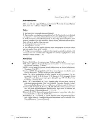 Mature Programs of Study 135
Acknowledgment
This research was supported by a grant from the National Research Center
for Career and Technical Education. IJER
Notes
1. See http://www.careertech.org/career-clusters/.
2. Two sites that were highly recommended and met all of our initial criteria declined
our request for a visit based on limited time and resources for hosting researchers.
3. Such an outcome could reflect negatively on the college because they have fewer
program completers, but the outcome is positive for the individual student and re-
flects well on the quality of the programs.
4. See http://prostart.restaurant.org.
5. See http://www.ase.com.
6. The following year, the number enrolling in the same program of study in college
was even smaller (5 out of 117, or 4%).
7. College records exist for any students in the original sample who took dual-credit
courses and/or were enrolled in the college full-time after leaving high school (total
number of college records < 219).
References
Achieve. (2010). Closing the expectations gap. Washington, DC: Author.
ACT. (2011). Affirming the goal: Is college and career readiness an internationally competi-
tive standard? Iowa City, IA: Author.
Alfeld, C. (2010, January). Programs of study: Observations on process and structure.
Techniques, 85(1), 52–55.
Arnett, J. J. (2000). Emerging adulthood: A theory of development from the late teens
through the twenties. American Psychologist, 55(5), 469–480.
Arnett, J. J. (2002). Adolescents in Western countries in the 21st century: Vast op-
portunities—For all? In B. B. Brown, R. W. Larson, & T. S. Saraswathi (Eds.),
The world’s youth: Adolescents in eight regions of the globe (pp. 307–343). New York:
Cambridge University Press.
Bailey, T. R., & Mechur Karp, M. (2003). Promoting college access and success: A review of
credit-based transition programs. New York: Columbia University, Teachers College,
Community College Research Center, and Institute on Education and the Economy.
Castellano, M., Stringfield, S., & Stone, J. R., III. (2003). Secondary career and tech-
nical education and comprehensive school reform: Implications for research and
practice. Review of Educational Research, 73, 231–272.
Elmore, R. F. (1979). Backward mapping: Implementation research and policy deci-
sions. Political Science Quarterly, 94, 601–616.
Furstenberg, F. F., & Neumark, D. (2005). School-to-career and postsecondary educa-
tion: Evidence from the Philadelphia educational longitudinal study. Cambridge, MA:
National Bureau of Economic Research.
12-008_IJER_V21_No2.indb 13512-008_IJER_V21_No2.indb 135 2/1/12 2:50 PM2/1/12 2:50 PM
 