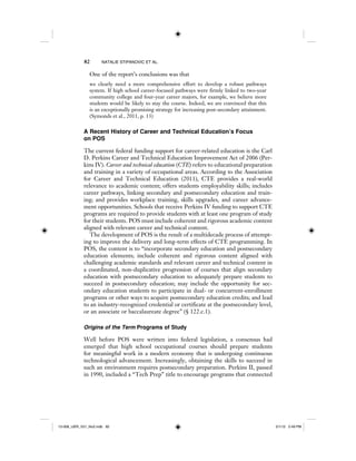 82 NATALIE STIPANOVIC ET AL.
One of the report’s conclusions was that
we clearly need a more comprehensive effort to develop a robust pathways
system. If high school career-focused pathways were firmly linked to two-year
community college and four-year career majors, for example, we believe more
students would be likely to stay the course. Indeed, we are convinced that this
is an exceptionally promising strategy for increasing post-secondary attainment.
(Symonds et al., 2011, p. 13)
A Recent History of Career and Technical Education’s Focus
on POS
The current federal funding support for career-related education is the Carl
D. Perkins Career and Technical Education Improvement Act of 2006 (Per-
kins IV). Career and technical education (CTE) refers to educational preparation
and training in a variety of occupational areas. According to the Association
for Career and Technical Education (2011), CTE provides a real-world
relevance to academic content; offers students employability skills; includes
career pathways, linking secondary and postsecondary education and train-
ing; and provides workplace training, skills upgrades, and career advance-
ment opportunities. Schools that receive Perkins IV funding to support CTE
programs are required to provide students with at least one program of study
for their students. POS must include coherent and rigorous academic content
aligned with relevant career and technical content.
The development of POS is the result of a multidecade process of attempt-
ing to improve the delivery and long-term effects of CTE programming. In
POS, the content is to “incorporate secondary education and postsecondary
education elements; include coherent and rigorous content aligned with
challenging academic standards and relevant career and technical content in
a coordinated, non-duplicative progression of courses that align secondary
education with postsecondary education to adequately prepare students to
succeed in postsecondary education; may include the opportunity for sec-
ondary education students to participate in dual- or concurrent-enrollment
programs or other ways to acquire postsecondary education credits; and lead
to an industry-recognized credential or certificate at the postsecondary level,
or an associate or baccalaureate degree” (§ 122.c.1).
Origins of the Term Programs of Study
Well before POS were written into federal legislation, a consensus had
emerged that high school occupational courses should prepare students
for meaningful work in a modern economy that is undergoing continuous
technological advancement. Increasingly, obtaining the skills to succeed in
such an environment requires postsecondary preparation. Perkins II, passed
in 1990, included a “Tech Prep” title to encourage programs that connected
12-008_IJER_V21_No2.indb 8212-008_IJER_V21_No2.indb 82 2/1/12 2:49 PM2/1/12 2:49 PM
 