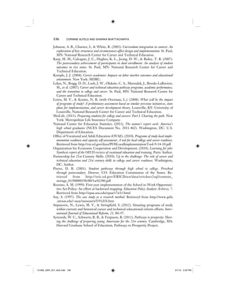 136 CORINNE ALFELD AND SHARIKA BHATTACHARYA
Johnson, A. B., Charner, I., & White, R. (2003). Curriculum integration in context: An
exploration of how structures and circumstances affect design and implementation. St. Paul,
MN: National Research Center for Career and Technical Education.
Karp, M. M., Calcagno, J. C., Hughes, K. L., Jeong, D. W., & Bailey, T. R. (2007).
The postsecondary achievement of participants in dual enrollment: An analysis of student
outcomes in two states. St. Paul, MN: National Research Center for Career and
Technical Education.
Kemple, J. J. (2004). Career academies: Impacts on labor market outcomes and educational
attainment. New York: MDRC.
Lekes, N., Bragg, D. D., Loeb, J. W., Oleksiw, C. A., Marszalek, J., Brooks-LaRaviere,
M., et al. (2007). Career and technical education pathway programs, academic performance,
and the transition to college and career. St. Paul, MN: National Research Center for
Career and Technical Education.
Lewis, M. V., & Kosine, N. R. (with Overman, L.). (2008). What will be the impact
of programs of study? A preliminary assessment based on similar previous initiatives, state
plans for implementation, and career development theory. Louisville, KY: University of
Louisville, National Research Center for Career and Technical Education.
MetLife. (2011). Preparing students for college and careers: Part I. Clearing the path. New
York: Metropolitan Life Insurance Company.
National Center for Education Statistics. (2011). The nation’s report card: America’s
high school graduates (NCES Document No. 2011-462). Washington, DC: U.S.
Department of Education.
Office of Vocational and Adult Education (OVAE). (2010). Programs of study local imple-
mentation readiness and capacity self-assessment: A tool for local college and career readiness.
Retrieved from http://cte.ed.gov/docs/POSLocalImplementationTool-9-14-10.pdf
Organization for Economic Cooperation and Development. (2010). Learning for jobs:
Synthesis report of the OECD reviews of vocational education and training. Paris: Author.
Partnership for 21st Century Skills. (2010). Up to the challenge: The role of career and
technical education and 21st century skills in college and career readiness. Washington,
DC: Author.
Pierce, D. R. (2001). Student pathways through high school to college. Preschool
through postsecondary. Denver, CO: Education Commission of the States. Re-
trieved from http://eric.ed.gov/ERICDocs/data/ericdocs2sql/content_
storage_01/0000019b/80/1a/62/80.pdf
Recesso, A. M. (1999). First year implementation of the School to Work Opportuni-
ties Act Policy: An effort at backward mapping. Education Policy Analysis Archives, 7.
Retrieved from http://epaa.asu.edu/epaa/v7n11.html
Soy, S. (1997). The case study as a research method. Retrieved from http://www.gslis
.utexas.edu/~ssoy/usesusers/l391d1b.htm
Stipanovic, N., Lewis, M. V., & Stringfield, S. (2012). Situating programs of study
within current and historical career and technical educational reform efforts. Inter-
national Journal of Educational Reform, 21, 80–97.
Symonds, W. C., Schwartz, R. B., & Ferguson, R. (2011). Pathways to prosperity: Meet-
ing the challenge of preparing young Americans for the 21st century. Cambridge, MA:
Harvard Graduate School of Education, Pathways to Prosperity Project.
12-008_IJER_V21_No2.indb 13612-008_IJER_V21_No2.indb 136 2/1/12 2:50 PM2/1/12 2:50 PM
 