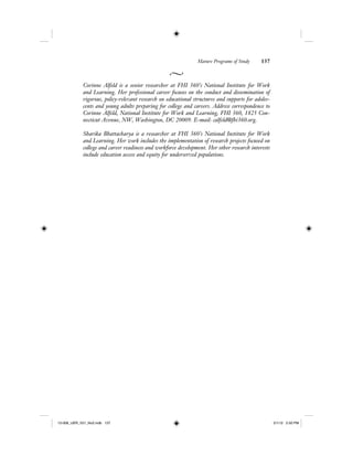 Mature Programs of Study 137
Corinne Alfeld is a senior researcher at FHI 360’s National Institute for Work
and Learning. Her professional career focuses on the conduct and dissemination of
rigorous, policy-relevant research on educational structures and supports for adoles-
cents and young adults preparing for college and careers. Address correspondence to
Corinne Alfeld, National Institute for Work and Learning, FHI 360, 1825 Con-
necticut Avenue, NW, Washington, DC 20009. E-mail: calfeld@fhi360.org.
Sharika Bhattacharya is a researcher at FHI 360’s National Institute for Work
and Learning. Her work includes the implementation of research projects focused on
college and career readiness and workforce development. Her other research interests
include education access and equity for underserved populations.
12-008_IJER_V21_No2.indb 13712-008_IJER_V21_No2.indb 137 2/1/12 2:50 PM2/1/12 2:50 PM
 