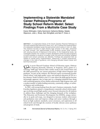 138 International Journal of Educational Reform, Vol. 21, No. 2 / Spring 2012
Implementing a Statewide Mandated
Career Pathways/Programs of
Study School Reform Model: Select
Findings From a Multisite Case Study
Cairen Withington, Cathy Hammond, Catherine Mobley, Natalie
Stipanovic, Julia L. Sharp, Sam Stringfield, and Sam F. Drew Jr.
ABSTRACT: A Longitudinal Study of the South Carolina Personal Pathways to
Success Initiative (see Hammond, Drew, et al., 2011) follows the implementation
of a statewide mandated career-focused school reform policy in one U.S. state.
The research focuses on eight diverse high schools in the state, personnel
at those schools, and approximately 6,200 students across three cohorts,
with varying amounts of exposure to the policy. In the longitudinal study, we
investigate whether the number of highly developed career-focused programs
of study available to students increases under the policy and whether targeted
student and school outcomes are affected. Findings are presented here as
related to overall policy implementation, differences in student experiences,
changes in the roles of guidance, and changing attitudes toward career and
technical education.
AA recent Harvard Graduate School of Education report, Pathways
to Prosperity (Symonds, Schwartz, & Ferguson, 2011), points to a
widening “skills gap” between labor market needs in the United States and
the skills possessed by our current generation of high school dropouts and
graduates. As part of the solution, the Harvard report recommends broader
school reform, with high-quality career and technical education (CTE) as a
key element. South Carolina is one U.S. state where the skills gap has become
increasingly apparent, due in large part to a changing industrial base along
with continuing patterns of low student achievement, high dropout rates, and
a modest number of adults holding university, community college, or techni-
cal degrees and certifications.
In 2005, with strong backing from the state’s business community, South
Carolina legislators passed a comprehensive statewide school reform pack-
age revolving around high-quality career-focused education for all students
to address these challenges and the changing demands of the workplace.
The Education and Economic Development Act (EEDA), unique nation-
ally in its goals and scope, was designed to increase student achievement
and graduation rates and improve college and career readiness through a
focus on high academic standards, career awareness, and exploration at all
school levels and through the creation of locally relevant career pathways
and programs of study.
12-008_IJER_V21_No2.indb 13812-008_IJER_V21_No2.indb 138 2/1/12 2:50 PM2/1/12 2:50 PM
 