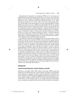 Select Findings from a Multisite Case Study 139
Recognizing the potential of examining EEDA in the early years of
implementation, the National Research Center for Career and Technical
Education in 2007 funded A Longitudinal Study of the South Carolina Personal
Pathways to Success Initiative in 2007 (see Hammond, Drew, et al., 2011;
Hammond, Stipanovic, et al., 2011). This 5-year study examining the influ-
ence of this policy on the development of career-focused programs of study
(POS) and student outcomes. EEDA preceded Perkins IV, but it required
South Carolina schools to implement reforms similar to nearly all the core
and supporting components either required or considered necessary for the
successful development of Perkins IV POS as defined by the U.S. Depart-
ment of Education’s Office of Vocational and Adult Education (OVAE;
2010) in its Career and Technical Programs of Study: A Design Framework
(henceforth, POS design framework). EEDA therefore provides a unique
opportunity to explore implementation of a policy with substantial similari-
ties to Perkins IV and the POS design framework.
The Pathways study tests the hypotheses that a statewide mandate such as
EEDA can increase the number of POS in schools and that career-focused
curriculum and the creation of universal career pathways and POS will posi-
tively affect selected outcomes for high school students and the schools they
attend. A variety of quantitative and qualitative data from sample schools
and student cohorts have been collected and analyzed to create a broader
understanding of EEDA’s impact on schools, students, and the creation of
POS. The information presented in this article represents only a portion of
the data we have gathered, and it focuses on four areas: (1) observations of
overall policy implementation in sample schools; (2) differences between the
reported career-focused activities of students with early concentrations of
CTE courses versus those not taking as many CTE courses, as of the end of
10th grade; (3) ways in which the statewide career-focused educational re-
form effort is changing the roles and impact of guidance personnel in sample
schools; and (4) how the attitudes of students, school personnel, and others
toward CTE may be changing, as well as what that might mean to CTE en-
rollment and, ultimately, the workforce.
Background
Career-Focused Education, Career Pathways, and POS
McCharen and High (2010), Hull (2005), and Lynch (2000) stated that
students can benefit greatly from clearly defined, developed, and articulated
career pathways or programs of study, along with guidance to help the stu-
dents navigate into and through the appropriate pathways or programs. The
term programs of study, as defined by OVAE (2010) in the POS design frame-
work, refers to CTE programs that (1) are clearly defined and articulated
across secondary and postsecondary levels; (2) utilize input from education,
12-008_IJER_V21_No2.indb 13912-008_IJER_V21_No2.indb 139 2/1/12 2:50 PM2/1/12 2:50 PM
 