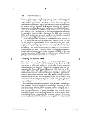 140 CAIREN WITHINGTON ET AL.
business, and community stakeholders to ensure program relevancy as well
as the teaching of skills needed for further education and the workforce;
and (3) include opportunities for students to benefit from work-, project-,
and problem-based learning approaches. POS include explicit opportunities
for students to obtain real-world work experiences through job shadowing,
internships, school-based enterprises, and cooperative educational experi-
ences. Work-based learning (WBL) in POS can facilitate career planning
(McCharen & High, 2010) and lead to smoother, more efficient transitions
between school and work. Ryken (2004) found that WBL tends to result in
higher levels of student engagement in school, increased school retention and
graduation rates, and greater success in the labor market.
Lynch (2000) presented a synthesis of current research and thinking on
CTE in high school and pointed to four forces currently behind the need
for high school vocational education reform: the new economy, rising public
expectation for schools, new research on student learning and motivation,
and high school reform. Lynch outlined ways in which students and society
benefit from CTE and reported that educators and business persons believe
that all students, not just CTE students, should have the opportunity to par-
ticipate and benefit from career-focused education and WBL. In line with
this current research, EEDA requires all students in state public schools to
participate in comprehensive career-focused education.
Counseling and Guidance in CTE
The inclusion of counseling and guidance in OVAE’s (2010) POS design
framework as a supporting component of a high-quality POS reflects the
growing call to increase the amount and specialization of career counseling
and guidance services to students through school counseling programs (e.g.,
Association for Career and Technical Education, 2008; Carnevale & Des-
rochers, 2003; Feller, 2003). This emphasis is in response to students’ need
to receive reliable career information about post–high school opportunities,
including postsecondary education (both 2- and 4-year), training and certifi-
cate program options, and employment options. To provide students with
comprehensive counseling services, efforts are being made to develop school
counseling programs that directly affect student outcomes (Dahir, Burnham,
& Stone, 2009).
The counseling and guidance component of OVAE’s POS design frame-
work promotes the role of counseling professionals in such areas as aiding
students in career decision making, providing students with tools and in-
formation about postsecondary and career options, and providing students
with career assessment data. In schools with a POS focus, there is a strong
connection between school goals and counseling program goals. These
goals include offering career majors that provide a framework for organiz-
ing courses, faculty, and WBL activities based on specific career clusters and
12-008_IJER_V21_No2.indb 14012-008_IJER_V21_No2.indb 140 2/1/12 2:50 PM2/1/12 2:50 PM
 