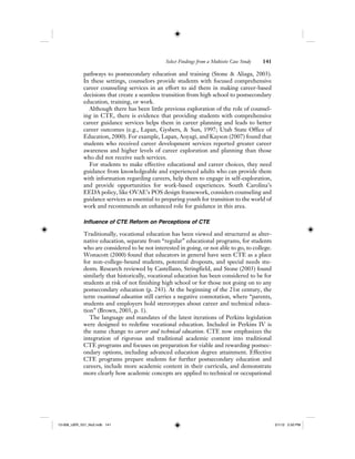 Select Findings from a Multisite Case Study 141
pathways to postsecondary education and training (Stone & Aliaga, 2003).
In these settings, counselors provide students with focused comprehensive
career counseling services in an effort to aid them in making career-based
decisions that create a seamless transition from high school to postsecondary
education, training, or work.
Although there has been little previous exploration of the role of counsel-
ing in CTE, there is evidence that providing students with comprehensive
career guidance services helps them in career planning and leads to better
career outcomes (e.g., Lapan, Gysbers, & Sun, 1997; Utah State Office of
Education, 2000). For example, Lapan, Aoyagi, and Kayson (2007) found that
students who received career development services reported greater career
awareness and higher levels of career exploration and planning than those
who did not receive such services.
For students to make effective educational and career choices, they need
guidance from knowledgeable and experienced adults who can provide them
with information regarding careers, help them to engage in self-exploration,
and provide opportunities for work-based experiences. South Carolina’s
EEDA policy, like OVAE’s POS design framework, considers counseling and
guidance services as essential to preparing youth for transition to the world of
work and recommends an enhanced role for guidance in this area.
Influence of CTE Reform on Perceptions of CTE
Traditionally, vocational education has been viewed and structured as alter-
native education, separate from “regular” educational programs, for students
who are considered to be not interested in going, or not able to go, to college.
Wonacott (2000) found that educators in general have seen CTE as a place
for non-college-bound students, potential dropouts, and special needs stu-
dents. Research reviewed by Castellano, Stringfield, and Stone (2003) found
similarly that historically, vocational education has been considered to be for
students at risk of not finishing high school or for those not going on to any
postsecondary education (p. 243). At the beginning of the 21st century, the
term vocational education still carries a negative connotation, where “parents,
students and employers hold stereotypes about career and technical educa-
tion” (Brown, 2003, p. 1).
The language and mandates of the latest iterations of Perkins legislation
were designed to redefine vocational education. Included in Perkins IV is
the name change to career and technical education. CTE now emphasizes the
integration of rigorous and traditional academic content into traditional
CTE programs and focuses on preparation for viable and rewarding postsec-
ondary options, including advanced education degree attainment. Effective
CTE programs prepare students for further postsecondary education and
careers, include more academic content in their curricula, and demonstrate
more clearly how academic concepts are applied to technical or occupational
12-008_IJER_V21_No2.indb 14112-008_IJER_V21_No2.indb 141 2/1/12 2:50 PM2/1/12 2:50 PM
 