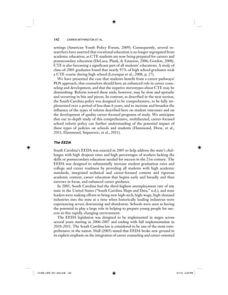 142 CAIREN WITHINGTON ET AL.
settings (American Youth Policy Forum, 2009). Consequently, several re-
searchers have asserted that vocational education is no longer segregated from
academic education, as CTE students are now being prepared for careers and
postsecondary education (DeLuca, Plank, & Estacion, 2006; Gordon, 2008).
CTE is also becoming a significant part of all students’ educations. A study of
class-of-2005 graduates found that nearly 97% of high school graduates took
a CTE course during high school (Levesque et al., 2008, p. 27).
We have presented the case that students benefit from a career pathways/
POS approach, that counselors should have an enhanced role in career coun-
seling and development, and that the negative stereotypes about CTE may be
diminishing. Reform toward these ends, however, may be slow and sporadic
and occurring in bits and pieces. In contrast, as described in the next section,
the South Carolina policy was designed to be comprehensive, to be fully im-
plemented over a period of less than 6 years, and to increase and broaden the
influence of the types of reform described here on student outcomes and on
the development of quality career-focused programs of study. We anticipate
that our in-depth study of this comprehensive, multifaceted, career-focused
school reform policy can further understanding of the potential impact of
these types of policies on schools and students (Hammond, Drew, et al.,
2011; Hammond, Stipanovic, et al., 2011).
The EEDA
South Carolina’s EEDA was enacted in 2005 to help address the state’s chal-
lenges with high dropout rates and high percentages of workers lacking the
skills or postsecondary education needed for success in the 21st century. The
EEDA was designed to substantially increase student graduation rates and
college and career readiness by providing all students with high academic
standards, integrated technical and career-focused content and rigorous
academic content, career education that begins early and broadly and then
narrows in focus, and enhanced career guidance.
In 2005, South Carolina had the third-highest unemployment rate of any
state in the United States (“South Carolina Maps and Data,” n.d.), and state
leaders were making efforts to bring new high-tech, high-wage, high-demand
industries into the state at a time when historically leading industries were
experiencing severe downsizing and shutdowns. Schools were seen as having
the potential to play a large role in helping to prepare young people for suc-
cess in this rapidly changing environment.
The EEDA legislation was designed to be implemented in stages across
several years starting in 2006–2007 and ending with full implementation in
2010–2011. The South Carolina law is considered to be one of the most com-
prehensive in the nation. Hull (2005) stated that EEDA broke new ground in
its explicit emphasis on the integration of career counseling and career-oriented
12-008_IJER_V21_No2.indb 14212-008_IJER_V21_No2.indb 142 2/1/12 2:50 PM2/1/12 2:50 PM
 