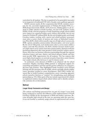 Select Findings from a Multisite Case Study 143
curriculum for all students. The law is considered to be particularly innovative
in its integration of traditional CTE with a broader career pathways approach.
EEDA contains nearly all the components that OVAE considers neces-
sary for the successful implementation of Perkins IV–funded POS (i.e.,
POS design framework; OVAE, 2010); however, EEDA applies to all stu-
dents in public schools in South Carolina, not just CTE students. Under
EEDA, locally relevant programs of study beginning in high school (called
career majors) are organized within career clusters and include, but are not
limited to, Perkins IV–defined POS. By the end of eighth grade, each South
Carolina student, working with a parent and school guidance personnel,
must select a career cluster of interest and create an Individual Gradua-
tion Plan (IGP), which will eventually map out all high school coursework,
WBL options and plans, postsecondary education plans, and career goals.
By the end of 10th grade, each student must select a career major within a
cluster, and with that selection, the IGP is further focused. South Caroli-
na’s high school career majors must have postsecondary elements (with the
goal being alignment); they must pertain to local economic realities and in-
dustry; they must use business–education partnerships through the regional
education centers and state, district, and school advisory boards; and they
must provide WBL opportunities for all students. The law requires that
every high school organize its curricula around at least three career clusters
(our sample schools offer between 11 and 16 clusters each).
As mentioned, a key element of EEDA is an enhanced role for school
counselors. Hughes and Karp (2006) pointed to widespread support for
counseling and guidance activities and the positive influences on young peo-
ple from such activities. They highlighted South Carolina’s career-focused
advising and the provision that all middle schools and high schools employ
career specialists certified in career development. Hull (2005) further ob-
served that in South Carolina’s comprehensive career counseling approach,
school counselors function as “catalysts” for strengthening career pathways
partnerships (p. 193). Other parts of the law include requirements for schools
to implement evidence-based whole school reform and to identify and pro-
vide assistance for at-risk students.
Method
Larger Study Framework and Design
The analysis and findings presented here are part of a larger 5-year study
being conducted to examine the influence of the implementation of South
Carolina’s EEDA on the development of POS and student outcomes. Be-
cause all public high schools in the state are operating under the same law,
it was not feasible to randomly assign schools to experimental and control
12-008_IJER_V21_No2.indb 14312-008_IJER_V21_No2.indb 143 2/1/12 2:50 PM2/1/12 2:50 PM
 