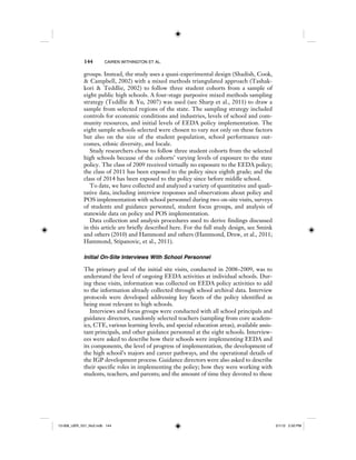 144 CAIREN WITHINGTON ET AL.
groups. Instead, the study uses a quasi-experimental design (Shadish, Cook,
& Campbell, 2002) with a mixed methods triangulated approach (Tashak-
kori & Teddlie, 2002) to follow three student cohorts from a sample of
eight public high schools. A four-stage purposive mixed methods sampling
strategy (Teddlie & Yu, 2007) was used (see Sharp et al., 2011) to draw a
sample from selected regions of the state. The sampling strategy included
controls for economic conditions and industries, levels of school and com-
munity resources, and initial levels of EEDA policy implementation. The
eight sample schools selected were chosen to vary not only on these factors
but also on the size of the student population, school performance out-
comes, ethnic diversity, and locale.
Study researchers chose to follow three student cohorts from the selected
high schools because of the cohorts’ varying levels of exposure to the state
policy. The class of 2009 received virtually no exposure to the EEDA policy;
the class of 2011 has been exposed to the policy since eighth grade; and the
class of 2014 has been exposed to the policy since before middle school.
To date, we have collected and analyzed a variety of quantitative and quali-
tative data, including interview responses and observations about policy and
POS implementation with school personnel during two on-site visits, surveys
of students and guidance personnel, student focus groups, and analysis of
statewide data on policy and POS implementation.
Data collection and analysis procedures used to derive findings discussed
in this article are briefly described here. For the full study design, see Smink
and others (2010) and Hammond and others (Hammond, Drew, et al., 2011;
Hammond, Stipanovic, et al., 2011).
Initial On-Site Interviews With School Personnel
The primary goal of the initial site visits, conducted in 2008–2009, was to
understand the level of ongoing EEDA activities at individual schools. Dur-
ing these visits, information was collected on EEDA policy activities to add
to the information already collected through school archival data. Interview
protocols were developed addressing key facets of the policy identified as
being most relevant to high schools.
Interviews and focus groups were conducted with all school principals and
guidance directors, randomly selected teachers (sampling from core academ-
ics, CTE, various learning levels, and special education areas), available assis-
tant principals, and other guidance personnel at the eight schools. Interview-
ees were asked to describe how their schools were implementing EEDA and
its components, the level of progress of implementation, the development of
the high school’s majors and career pathways, and the operational details of
the IGP development process. Guidance directors were also asked to describe
their specific roles in implementing the policy; how they were working with
students, teachers, and parents; and the amount of time they devoted to these
12-008_IJER_V21_No2.indb 14412-008_IJER_V21_No2.indb 144 2/1/12 2:50 PM2/1/12 2:50 PM
 