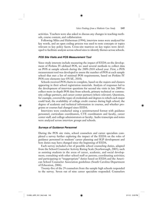 Select Findings from a Multisite Case Study 145
activities. Teachers were also asked to discuss any changes in teaching meth-
ods, course content, and collaboration.
Following Miles and Huberman (1994), interview notes were analyzed for
key words, and an open coding process was used to note concepts or topics
relevant to key policy facets. Cross-site matrices on key topics were devel-
oped to facilitate analysis across school sites to identify themes across schools.
POS Site Visits and POS Measurement Tool
Since study interests include measuring the impact of EEDA on the develop-
ment of Perkins IV–defined POS, we used several methods to collect data
on POS at sample schools during the 2009–2010 school year. First, a POS
measurement tool was developed to assess the number of POS at each sample
school that met a list of minimal POS requirements, based on Perkins IV
POS core elements (see OVAE, 2010).
Schools received POS charts to complete, based on the majors and clusters
appearing in their school registration materials. Analysis of responses led to
the development of interview questions for second site visits in late 2009 to
collect more in-depth POS data from schools, primary technical or commu-
nity college partners, and career center partners (where relevant). Questions,
for example, covered the types of credentials and degrees to which each major
could lead, the availability of college credit courses during high school, the
degree of academic and technical information in courses, and whether pro-
grams or courses had changed since EEDA.
Interviews were conducted using a semistructured format with guidance
personnel, curriculum coordinators, CTE coordinators and faculty, career
center staff, and college administrators or faculty. Audio transcripts and notes
were analyzed across interview groups and schools.
Surveys of Guidance Personnel
During the POS site visits, school counselors and career specialists com-
pleted a survey further exploring the impact of the EEDA on the roles of
guidance personnel in students’ career planning and IGP development and
how duties may have changed since the beginning of EEDA.
Each survey included a list of possible school counseling duties, adapted
from the School Counselor Activity Rating Scale (Scarborough, 2005), such
as assisting students in the areas of career, academic, and social develop-
ment; consulting with other school staff or parents; coordinating activities;
and participating in “inappropriate” duties based on EEDA and the Ameri-
can School Counselor Association guidelines (South Carolina Department
of Education, 2006).
Twenty-five of the 29 counselors from the sample high schools responded
to the survey. Seven out of nine career specialists responded. Counselors
12-008_IJER_V21_No2.indb 14512-008_IJER_V21_No2.indb 145 2/1/12 2:50 PM2/1/12 2:50 PM
 