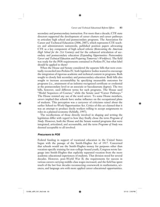 Career and Technical Educational Reform Efforts 83
secondary and postsecondary instruction. For more than a decade, CTE state
directors supported the development of career clusters and career pathways
to articulate high school and postsecondary programs. The Association for
Career and Technical Education (2006, 2007), which represents CTE teach-
ers and administrators nationwide, published position papers advocating
CTE as a key component of high school reform (Reinventing the American
High School for the 21st Century) and for the enhanced articulation of sec-
ondary and postsecondary education (Expanding Opportunities: Postsecondary
Career and Technical Education and Preparing Tomorrow’s Workforce). The field
was ready for the POS requirements contained in Perkins IV, but what label
should be applied to them?
When the House and Senate considered the separate bills that were even-
tually reconciled into Perkins IV, both legislative bodies wanted to encourage
the integration of rigorous academic and technical content in programs. Both
sought to closely link secondary and postsecondary education. Both bills also
sought to increase accountability by specifying measurable outcomes for
programs (i.e., attainment of an industry-recognized certificate or credential
at the postsecondary level or an associate or baccalaureate degree). The two
bills, however, used different terms for such programs. The House used
“Model Sequences of Courses,” while the Senate used “Career Pathways.”
The House resisted any use of the word careers. To some House members,
careers implied that schools have undue influence on the occupational plans
of students. This perception was a carryover of criticisms raised about the
earlier School-to-Work Opportunities Act. Critics of this act claimed that it
was an attempt to produce docile workers willing to accept assignments to
roles in a planned economy (Schlafly, 1997).
The recollections of those directly involved in shaping and writing the
legislation differ with regard to how they finally chose the term Programs of
Study. However, both the House and the Senate wanted programs that were
integrated, articulated, and accountable, and the term Programs of Study was
deemed acceptable to all involved.
Precursors to POS
Federal funding in support of vocational education in the United States
began with the passage of the Smith-Hughes Act of 1917. Concerned
that schools would use the Smith-Hughes money for purposes other than
vocation-specific training for non-college-bound youth, Congress wrote lan-
guage into Smith-Hughes that explicitly separated vocation from the more
academic educational experiences of students. That division stood for several
decades. However, post–World War II, the requirements for success in
various careers carrying middle-class wages increased, and the field has spent
much of the last four decades reconnecting coursework in mathematics, sci-
ences, and language arts with more applied career educational opportunities.
12-008_IJER_V21_No2.indb 8312-008_IJER_V21_No2.indb 83 2/1/12 2:49 PM2/1/12 2:49 PM
 