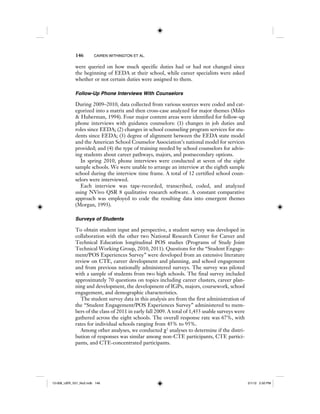 146 CAIREN WITHINGTON ET AL.
were queried on how much specific duties had or had not changed since
the beginning of EEDA at their school, while career specialists were asked
whether or not certain duties were assigned to them.
Follow-Up Phone Interviews With Counselors
During 2009–2010, data collected from various sources were coded and cat-
egorized into a matrix and then cross-case analyzed for major themes (Miles
& Huberman, 1994). Four major content areas were identified for follow-up
phone interviews with guidance counselors: (1) changes in job duties and
roles since EEDA; (2) changes in school counseling program services for stu-
dents since EEDA; (3) degree of alignment between the EEDA state model
and the American School Counselor Association’s national model for services
provided; and (4) the type of training needed by school counselors for advis-
ing students about career pathways, majors, and postsecondary options.
In spring 2010, phone interviews were conducted at seven of the eight
sample schools. We were unable to arrange an interview at the eighth sample
school during the interview time frame. A total of 12 certified school coun-
selors were interviewed.
Each interview was tape-recorded, transcribed, coded, and analyzed
using NVivo QSR 8 qualitative research software. A constant comparative
approach was employed to code the resulting data into emergent themes
(Morgan, 1993).
Surveys of Students
To obtain student input and perspective, a student survey was developed in
collaboration with the other two National Research Center for Career and
Technical Education longitudinal POS studies (Programs of Study Joint
Technical Working Group, 2010, 2011). Questions for the “Student Engage-
ment/POS Experiences Survey” were developed from an extensive literature
review on CTE, career development and planning, and school engagement
and from previous nationally administered surveys. The survey was piloted
with a sample of students from two high schools. The final survey included
approximately 70 questions on topics including career clusters, career plan-
ning and development, the development of IGPs, majors, coursework, school
engagement, and demographic characteristics.
The student survey data in this analysis are from the first administration of
the “Student Engagement/POS Experiences Survey” administered to mem-
bers of the class of 2011 in early fall 2009. A total of 1,455 usable surveys were
gathered across the eight schools. The overall response rate was 67%, with
rates for individual schools ranging from 45% to 95%.
Among other analyses, we conducted χ2
analyses to determine if the distri-
bution of responses was similar among non-CTE participants, CTE partici-
pants, and CTE-concentrated participants.
12-008_IJER_V21_No2.indb 14612-008_IJER_V21_No2.indb 146 2/1/12 2:50 PM2/1/12 2:50 PM
 