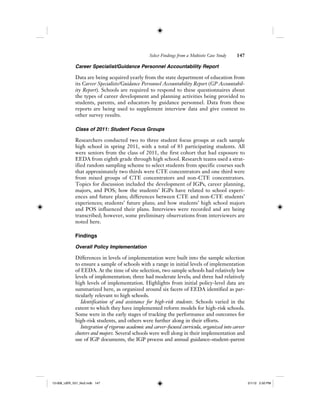 Select Findings from a Multisite Case Study 147
Career Specialist/Guidance Personnel Accountability Report
Data are being acquired yearly from the state department of education from
its Career Specialists/Guidance Personnel Accountability Report (GP Accountabil-
ity Report). Schools are required to respond to these questionnaires about
the types of career development and planning activities being provided to
students, parents, and educators by guidance personnel. Data from these
reports are being used to supplement interview data and give context to
other survey results.
Class of 2011: Student Focus Groups
Researchers conducted two to three student focus groups at each sample
high school in spring 2011, with a total of 83 participating students. All
were seniors from the class of 2011, the first cohort that had exposure to
EEDA from eighth grade through high school. Research teams used a strat-
ified random sampling scheme to select students from specific courses such
that approximately two thirds were CTE concentrators and one third were
from mixed groups of CTE concentrators and non-CTE concentrators.
Topics for discussion included the development of IGPs, career planning,
majors, and POS; how the students’ IGPs have related to school experi-
ences and future plans; differences between CTE and non-CTE students’
experiences; students’ future plans; and how students’ high school majors
and POS influenced their plans. Interviews were recorded and are being
transcribed; however, some preliminary observations from interviewers are
noted here.
Findings
Overall Policy Implementation
Differences in levels of implementation were built into the sample selection
to ensure a sample of schools with a range in initial levels of implementation
of EEDA. At the time of site selection, two sample schools had relatively low
levels of implementation; three had moderate levels; and three had relatively
high levels of implementation. Highlights from initial policy-level data are
summarized here, as organized around six facets of EEDA identified as par-
ticularly relevant to high schools.
Identification of and assistance for high-risk students. Schools varied in the
extent to which they have implemented reform models for high-risk schools.
Some were in the early stages of tracking the performance and outcomes for
high-risk students, and others were further along in their efforts.
Integration of rigorous academic and career-focused curricula, organized into career
clusters and majors. Several schools were well along in their implementation and
use of IGP documents, the IGP process and annual guidance–student–parent
12-008_IJER_V21_No2.indb 14712-008_IJER_V21_No2.indb 147 2/1/12 2:50 PM2/1/12 2:50 PM
 