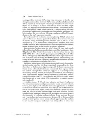 148 CAIREN WITHINGTON ET AL.
meetings, and the electronic IGP system, while others were in their 1st year
of implementation of the electronic IGP system. All schools had established
at least preliminary career majors, with a range from 14 to 44 career majors
offered and an average of 26 majors across schools. All but one of the sample
schools had organized these majors into career clusters. The numbers of clus-
ters at the seven high schools ranged from 11 to 14. The one school that was in
the process of organizing its career majors into clusters during our first site visit
had completed that process by the following school year and listed 16 career
clusters in that year’s registration materials.
Increased counselor role in education and career planning. All high schools had
access to the services of career specialists by the time of our first site visit, and
all reported having student-to-guidance personnel ratios of 300 to 1 or less,
as required by EEDA. Furthermore, school guidance personnel were found
to be key players in policy implementation. More findings related to counsel-
ors are presented in the section on roles of guidance personnel.
Implementation of evidence-based high school reform. All eight high schools
indicated that they had implemented at least some of the key elements of the
“High Schools That Work” reform model by the time of our first site visit
(2008–2009). Two schools had begun implementing “High Schools That
Work” before passage of EEDA (2005), while two others began implementa-
tion at the same time or shortly after EEDA’s passage. The remaining four
schools were later but still in compliance with EEDA’s requirement of whole
school reform implementation before 2009–2010.
Facilitation of local business–education partnerships and resource dissemination.
Again, from the initial site visit data, some schools were much further along
than others in the formation of partnerships with the business community.
Nearly all the schools had little to no contact with their regional educa-
tion centers, although these centers are supposed to be assisting schools
in recruiting business partners, training teachers and staff, and identifying
WBL experiences for students. We did find that all schools were dissemi-
nating information on CTE, career planning and IGPs, the career majors
and clusters, and, to some extent, WBL opportunities to students, parents,
and school staff.
Articulation between K–12 and higher education and industry/employment.
The articulation structures and processes varied widely across the schools;
however, most high schools offered at least some opportunities to students
for dual credit and/or dual enrollment. Also, although not all POS terminate
with a four-year college degree, some could; therefore, efforts have been
made not only to increase traditional local dual credit offerings for high
school students, but also to create statewide articulation agreements between
the community or technical colleges (offering 2-year associate degrees)
and 4-year colleges and universities across the state. All of the sample high
schools or their partner career centers offered opportunities for students
to earn industry-recognized credentials while in high school in at least one
12-008_IJER_V21_No2.indb 14812-008_IJER_V21_No2.indb 148 2/1/12 2:50 PM2/1/12 2:50 PM
 