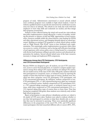 Select Findings from a Multisite Case Study 149
program of study. Administrators interviewed at several schools wished
more certificate programs were available to high school students. A lack of
industry-qualified teachers to provide the instruction for certification in some
areas was cited as an obstacle. The schools in our study also work with local
employers to learn what skills and credentials are needed, and then design
their programs around these.
Analyses of data collected during the initial and second site visits indicate
that policy implementation is being affected by a variety of variables, includ-
ing the presence or absence of jobs and WBL opportunities in local commu-
nities, resources available within the school districts, state funding for EEDA
and other educational services, and changing demands placed on school per-
sonnel. Building on existing CTE programs or whole school reform models
such as “High Schools That Work” seems to have facilitated early imple-
mentation. Not surprisingly, policy implementation was greater where there
was access to a variety of resources, such as having staff with prior knowledge
of and experience with various policy areas or being located in a community
with diverse local businesses willing to provide resources and educational op-
portunities for students. Several schools lacked some of the basic resources
necessary to design and implement POS components.
Differences Among Non-CTE Participants, CTE Participants,
and CTE-Concentrated Participants
Because EEDA was designed to give all students, not just CTE concentra-
tors, access to career-focused education, we wanted to compare student expe-
riences among those taking CTE courses and those not taking CTE courses.
On our student survey of the class of 2011 after 10th grade, students indicated
their participation in vocational, career, or technical courses by reporting the
number of times they had been in these types of courses. Students were clas-
sified into three categories: non-CTE participants, CTE participants, and
CTE-concentrated participants. By definition, students categorized as non-
CTE participants (29%, n = 401) reported having never taken any vocational,
career, or technical courses. Students categorized as CTE participants (56%,
n = 787) reported taking vocational, career, or technical courses one to two
times, while those categorized as CTE-concentrated participants (15%, n =
213) reported taking these types of courses three or more times. Note that
having just completed 10th grade, these students were relatively early in their
high school progression.
Reports of participation in some job/career identification activities are related to
the number of CTE courses taken. Students were asked to indicate whether or
not they had participated in activities to help them identify jobs or careers
that they may be interested in pursuing. There were statistically significant
differences in the proportions of the non-CTE, CTE, and CTE-concen-
trated participants who had researched different jobs or careers (80%, 84%,
12-008_IJER_V21_No2.indb 14912-008_IJER_V21_No2.indb 149 2/1/12 2:50 PM2/1/12 2:50 PM
 