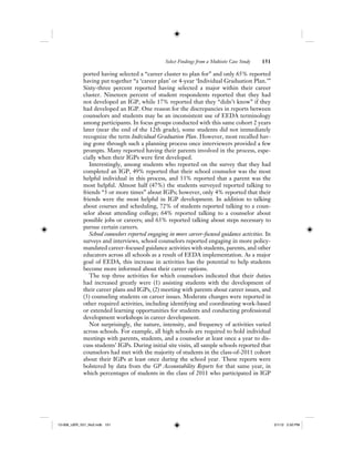Select Findings from a Multisite Case Study 151
ported having selected a “career cluster to plan for” and only 65% reported
having put together “a ‘career plan’ or 4-year ‘Individual Graduation Plan.’”
Sixty-three percent reported having selected a major within their career
cluster. Nineteen percent of student respondents reported that they had
not developed an IGP, while 17% reported that they “didn’t know” if they
had developed an IGP. One reason for the discrepancies in reports between
counselors and students may be an inconsistent use of EEDA terminology
among participants. In focus groups conducted with this same cohort 2 years
later (near the end of the 12th grade), some students did not immediately
recognize the term Individual Graduation Plan. However, most recalled hav-
ing gone through such a planning process once interviewers provided a few
prompts. Many reported having their parents involved in the process, espe-
cially when their IGPs were first developed.
Interestingly, among students who reported on the survey that they had
completed an IGP, 49% reported that their school counselor was the most
helpful individual in this process, and 33% reported that a parent was the
most helpful. Almost half (47%) the students surveyed reported talking to
friends “3 or more times” about IGPs; however, only 4% reported that their
friends were the most helpful in IGP development. In addition to talking
about courses and scheduling, 72% of students reported talking to a coun-
selor about attending college; 64% reported talking to a counselor about
possible jobs or careers; and 63% reported talking about steps necessary to
pursue certain careers.
School counselors reported engaging in more career-focused guidance activities. In
surveys and interviews, school counselors reported engaging in more policy-
mandated career-focused guidance activities with students, parents, and other
educators across all schools as a result of EEDA implementation. As a major
goal of EEDA, this increase in activities has the potential to help students
become more informed about their career options.
The top three activities for which counselors indicated that their duties
had increased greatly were (1) assisting students with the development of
their career plans and IGPs, (2) meeting with parents about career issues, and
(3) counseling students on career issues. Moderate changes were reported in
other required activities, including identifying and coordinating work-based
or extended learning opportunities for students and conducting professional
development workshops in career development.
Not surprisingly, the nature, intensity, and frequency of activities varied
across schools. For example, all high schools are required to hold individual
meetings with parents, students, and a counselor at least once a year to dis-
cuss students’ IGPs. During initial site visits, all sample schools reported that
counselors had met with the majority of students in the class-of-2011 cohort
about their IGPs at least once during the school year. These reports were
bolstered by data from the GP Accountability Reports for that same year, in
which percentages of students in the class of 2011 who participated in IGP
12-008_IJER_V21_No2.indb 15112-008_IJER_V21_No2.indb 151 2/1/12 2:50 PM2/1/12 2:50 PM
 