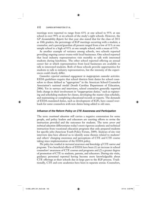 152 CAIREN WITHINGTON ET AL.
meetings were reported to range from 63% at one school to 95% at one
school to over 99% at six schools of the study’s eight schools. However, the
GP Accountability Reports for that year also stated that for the class of 2011
as 10th graders, the percentage of IGP meetings occurring with a student, a
counselor, and a parent/guardian all present ranged from a low of 31% at one
sample school to a high of 95% at one sample school, with a mean of 55%.
As another example of variance among schools, two schools reported
providing ongoing career events with local businesses. One school reported
that local industry representatives visit monthly to talk with interested
students during lunchtime. The other school reported offering an annual
career fair at which representatives from local businesses are available to
talk to interested students. Both of these schools provide opportunities for
students to talk to industry representatives, but the intensity of the experi-
ences could clearly differ.
Counselors reported continued engagement in inappropriate counselor activities.
EEDA guidelines require that school districts limit duties for school coun-
selors to those defined as “appropriate” in the American School Counselor
Association’s national model (South Carolina Department of Education,
2006). Yet in surveys and interviews, school counselors generally reported
little change in their involvement in “inappropriate duties,” such as register-
ing and scheduling students for classes, developing the master class schedule,
and maintaining or completing educational records or reports. The demands
of EEDA-mandated duties, such as development of IGPs, have caused over-
loads for some counselors with new duties being added to old ones.
Influence of the Reform Policy on CTE Awareness and Participation
The term vocational education still carries a negative connotation for some
people, and policy leaders and educators are exerting efforts to revise the
instruction provided and the outcomes for students. The term career and
technical education differentiates today’s more rigorous academic and technical
instruction from vocational education programs that only prepared students
for specific jobs (American Youth Policy Forum, 2009). Analyses of site visit
interview data have allowed us to identify some themes related to students’
and others’ changing awareness and perceptions of CTE and CTE course
taking since implementation of the EEDA policy.
The policy has resulted in increased awareness and knowledge of CTE courses and
programs. Two beneficial effects of EEDA have been (1) an increase in school
counselors’ awareness of CTE courses and programs and (2) a greater degree
of promotion of CTE to students, parents, and educators. During site visits,
guidance personnel reported having become more knowledgeable about
CTE offerings at their schools due in large part to the IGP process. Tradi-
tionally, CTE and core academics have been in separate arenas. Counselors,
12-008_IJER_V21_No2.indb 15212-008_IJER_V21_No2.indb 152 2/1/12 2:50 PM2/1/12 2:50 PM
 