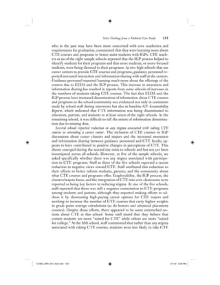Select Findings from a Multisite Case Study 153
who in the past may have been more concerned with core academics and
requirements for graduation, commented that they were learning more about
CTE courses and programs to better assist students with IGPs. CTE teach-
ers at six of the eight sample schools reported that the IGP process helped to
identify students for their programs and that more students, or more-focused
students, were being directed to their programs. At two high schools that use
career centers to provide CTE courses and programs, guidance personnel re-
ported increased interaction and information sharing with staff at the centers.
Guidance personnel reported learning much more about the offerings of the
centers due to EEDA and the IGP process. This increase in awareness and
information sharing has resulted in reports from some schools of increases in
the numbers of students taking CTE courses. The fact that EEDA and the
IGP process have increased dissemination of information about CTE courses
and programs to the school community was evidenced not only in comments
made by school staff during interviews but also in baseline GP Accountability
Reports, which indicated that CTE information was being disseminated to
educators, parents, and students in at least seven of the eight schools. At the
remaining school, it was difficult to tell the extent of information dissemina-
tion due to missing data.
Several schools reported reduction in any stigma associated with taking CTE
courses or attending a career center. The inclusion of CTE courses in IGP
discussions about career clusters and majors and the increased awareness
and information sharing between guidance personnel and CTE faculty ap-
pears to have contributed to positive changes in perceptions of CTE. This
theme emerged during the second site visits to schools and has not yet been
investigated across all schools. However, at five of the sample schools, we
asked specifically whether there was any stigma associated with participa-
tion in CTE programs. Staff at three of the five schools reported a recent
reduction in negative views toward CTE. Staff attributed this reduction to
their efforts to better inform students, parents, and the community about
what CTE courses and programs offer. Employability, the IGP process, the
clusters/majors focus, and the integration of CTE into core classrooms were
reported as being key factors in reducing stigma. At one of the five schools,
staff reported that there was still a negative connotation to CTE programs
among students and parents, although they reported making efforts to ad-
dress it by showcasing high-paying career options for CTE majors and
working to increase the number of CTE courses that carry higher weights
in grade point average calculations (as do honors and advanced placement
courses). Despite those efforts, there appeared to be some entrenched no-
tions about CTE at this school. Some staff stated that they believe that
certain students are more “suited for CTE” while others are more “suited
for college.” At the fifth school, staff commented that rather than any stigma
associated with taking CTE courses, students were less likely to take CTE
12-008_IJER_V21_No2.indb 15312-008_IJER_V21_No2.indb 153 2/1/12 2:50 PM2/1/12 2:50 PM
 