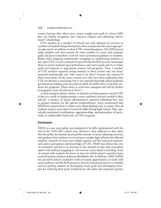 154 CAIREN WITHINGTON ET AL.
courses because they often carry a lower weight and result in a lower GPA
that can hinder acceptance into selective colleges and obtaining “merit-
based” scholarships.
CTE teachers at a number of schools not only reported an increase in
numbers of students being directed into their courses but also more appropri-
ate placement of students in their CTE courses/programs. The IGP process
helps students and their parents be more realistic in career and academic
goals and gives counselors a tool for more customized guidance to students.
Rather than assigning academically struggling or misbehaving students to
any open CTE courses, counselors reported that the IGP process encourages
them to review students’ past performance and career goals and try to relate
goals and interests to appropriate courses and programs. Thus, a number
of CTE teachers reported seeing students in their courses who are better
prepared academically and “who want to be there” because the courses fit
their career goals. At the career centers, not only were there indications that
CTE enrollment is increasing, but it was reported that high school guidance
personnel are helping with recruitment while the IGPs serve to identify stu-
dents for programs. These issues as well were emergent and will be further
investigated across all schools in Year 5.
A final emergent theme relative to attitudes and perceptions toward CTE
is that as a result of implementing a career pathways–focused model in their
schools, a number of school administrators reported rethinking how best
to prepare students for life options postgraduation. Some commented that
EEDA has caused them to think more about finding ways to ensure that all
students acquire some kind of practical skills during high school. They spe-
cifically mentioned certifications, apprenticeships, and internships, all previ-
ously or traditionally found only in CTE programs.
Conclusion
EEDA is a new state policy not mandated to be fully implemented until the
end of the 2010–2011 school year. However, data collected to date show
that the policy has already increased the amount of career-planning activities
and guidance that students are receiving in sample high schools, has affected
students’ research of career and college options, and has improved students’
and adults’ perceptions and knowledge of CTE. EEDA has altered the role
of counselors and led to an increase in the amount of time that counselors
spend with students engaging in one-on-one career-based counseling. Lack
of contact with students has been an issue for which school counselors have
received serious criticism (Johnson, Rochkind, Ott, & DuPont, 2010). EEDA
has provided school counselors with increased opportunities to work with
more students, and the IGP process is seen by school personnel as a valuable
tool for guiding students in developing career goals and developing strate-
gies for achieving their goals. Furthermore, the policy has required a greater
12-008_IJER_V21_No2.indb 15412-008_IJER_V21_No2.indb 154 2/1/12 2:50 PM2/1/12 2:50 PM
 