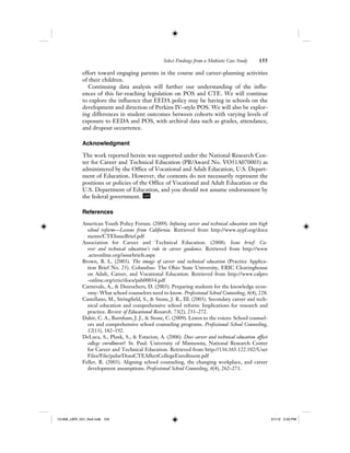 Select Findings from a Multisite Case Study 155
effort toward engaging parents in the course and career-planning activities
of their children.
Continuing data analysis will further our understanding of the influ-
ences of this far-reaching legislation on POS and CTE. We will continue
to explore the influence that EEDA policy may be having in schools on the
development and direction of Perkins IV–style POS. We will also be explor-
ing differences in student outcomes between cohorts with varying levels of
exposure to EEDA and POS, with archival data such as grades, attendance,
and dropout occurrence.
Acknowledgment
The work reported herein was supported under the National Research Cen-
ter for Career and Technical Education (PR/Award No. VO51A070003) as
administered by the Office of Vocational and Adult Education, U.S. Depart-
ment of Education. However, the contents do not necessarily represent the
positions or policies of the Office of Vocational and Adult Education or the
U.S. Department of Education, and you should not assume endorsement by
the federal government. IJER
References
American Youth Policy Forum. (2009). Infusing career and technical education into high
school reform—Lessons from California. Retrieved from http://www.aypf.org/docu
ments/CTEIssueBrief.pdf
Association for Career and Technical Education. (2008). Issue brief: Ca-
reer and technical education’s role in career guidance. Retrieved from http://www
.acteonline.org/issuebriefs.aspx
Brown, B. L. (2003). The image of career and technical education (Practice Applica-
tion Brief No. 25). Columbus: The Ohio State University, ERIC Clearinghouse
on Adult, Career, and Vocational Education. Retrieved from http://www.calpro
-online.org/eric/docs/pab00034.pdf
Carnevale, A., & Desrochers, D. (2003). Preparing students for the knowledge econ-
omy: What school counselors need to know. Professional School Counseling, 6(4), 228.
Castellano, M., Stringfield, S., & Stone, J. R., III. (2003). Secondary career and tech-
nical education and comprehensive school reform: Implications for research and
practice. Review of Educational Research, 73(2), 231–272.
Dahir, C. A., Burnham, J. J., & Stone, C. (2009). Listen to the voices: School counsel-
ors and comprehensive school counseling programs. Professional School Counseling,
12(13), 182–192.
DeLuca, S., Plank, S., & Estacion, A. (2006). Does career and technical education affect
college enrollment? St. Paul: University of Minnesota, National Research Center
for Career and Technical Education. Retrieved from http://136.165.122.102/User
Files/File/pubs/DoesCTEAffectCollegeEnrollment.pdf
Feller, R. (2003). Aligning school counseling, the changing workplace, and career
development assumptions. Professional School Counseling, 6(4), 262–271.
12-008_IJER_V21_No2.indb 15512-008_IJER_V21_No2.indb 155 2/1/12 2:50 PM2/1/12 2:50 PM
 
