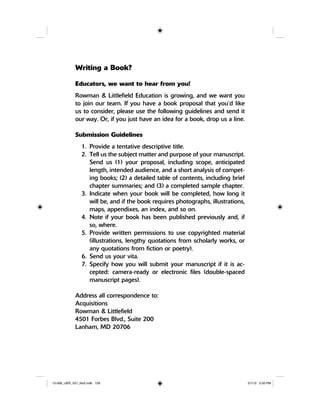 Writing a Book?
Educators, we want to hear from you!
Rowman & Littlefield Education is growing, and we want you
to join our team. If you have a book proposal that you’d like
us to consider, please use the following guidelines and send it
our way. Or, if you just have an idea for a book, drop us a line.
Submission Guidelines
1. Provide a tentative descriptive title.
2. Tell us the subject matter and purpose of your manuscript.
Send us (1) your proposal, including scope, anticipated
length, intended audience, and a short analysis of compet-
ing books; (2) a detailed table of contents, including brief
chapter summaries; and (3) a completed sample chapter.
3. Indicate when your book will be completed, how long it
will be, and if the book requires photographs, illustrations,
maps, appendixes, an index, and so on.
4. Note if your book has been published previously and, if
so, where.
5. Provide written permissions to use copyrighted material
(illustrations, lengthy quotations from scholarly works, or
any quotations from fiction or poetry).
6. Send us your vita.
7. Specify how you will submit your manuscript if it is ac-
cepted: camera-ready or electronic files (double-spaced
manuscript pages).
Address all correspondence to:
Acquisitions
Rowman & Littlefield
4501 Forbes Blvd., Suite 200
Lanham, MD 20706
12-008_IJER_V21_No2.indb 15912-008_IJER_V21_No2.indb 159 2/1/12 2:50 PM2/1/12 2:50 PM
 