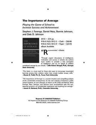 The Importance of Average
Playing the Game of School to
Increase Success and Achievement
Stephen J. Farenga, Daniel Ness, Bonnie Johnson,
and Dale D. Johnson
2010 • 224 pp.
978-0-7425-7012-2 • Cloth • $90.00
978-0-7425-7013-9 • Paper • $24.95
eBook Available
“R
ecommended.”—Choice
“Through cogent discussions of intelligence,
motivation, and success in schools, the authors
rouse readers to consider a new conception
of intelligence and act on behalf of children
considered average by our schools.”—Julie Rainer Dangel, Ph.D., Georgia
State University
“This book is a must read for those who want to encourage meaningful
learning among their children rather than simple bubble answer skills.”
—Reese H. Todd, Ph. D., Texas Tech University
“The Importance of Average is a counter-intuitive and compelling analysis
of the unintended consequences, for the vast majority of America’s public
school students, of such attempts at reform as No Child Left Behind. What
Farenga, Ness, Johnson, and Johnson have accomplished with this eye-
opening account is of considerable importance and anything but average.”
—James H. Borland, Ph.D., Columbia University
Rowman & Littlefield Publishers
An Imprint of The Rowman & Littlefield Publishing Group
800-462-6420 | www.rowman.com
12-008_IJER_V21_No2.indb 16112-008_IJER_V21_No2.indb 161 2/1/12 2:50 PM2/1/12 2:50 PM
 