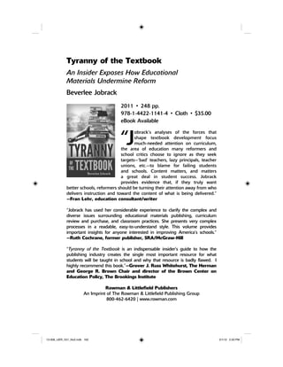 Tyranny of the Textbook
An Insider Exposes How Educational
Materials Undermine Reform
Beverlee Jobrack
2011 • 248 pp.
978-1-4422-1141-4 • Cloth • $35.00
eBook Available
“J
obrack’s analyses of the forces that
shape textbook development focus
much-needed attention on curriculum,
the area of education many reformers and
school critics choose to ignore as they seek
targets—‘bad’ teachers, lazy principals, teacher
unions, etc.—to blame for failing students
and schools. Content matters, and matters
a great deal in student success. Jobrack
provides evidence that, if they truly want
better schools, reformers should be turning their attention away from who
delivers instruction and toward the content of what is being delivered.”
—Fran Lehr, education consultant/writer
“Jobrack has used her considerable experience to clarify the complex and
diverse issues surrounding educational materials publishing, curriculum
review and purchase, and classroom practices. She presents very complex
processes in a readable, easy-to-understand style. This volume provides
important insights for anyone interested in improving America’s schools.”
—Ruth Cochrane, former publisher, SRA/McGraw-Hill
“Tyranny of the Textbook is an indispensable insider’s guide to how the
publishing industry creates the single most important resource for what
students will be taught in school and why that resource is badly flawed. I
highly recommend this book.”—Grover J. Russ Whitehurst, The Herman
and George R. Brown Chair and director of the Brown Center on
Education Policy, The Brookings Institute
Rowman & Littlefield Publishers
An Imprint of The Rowman & Littlefield Publishing Group
800-462-6420 | www.rowman.com
12-008_IJER_V21_No2.indb 16212-008_IJER_V21_No2.indb 162 2/1/12 2:50 PM2/1/12 2:50 PM
 