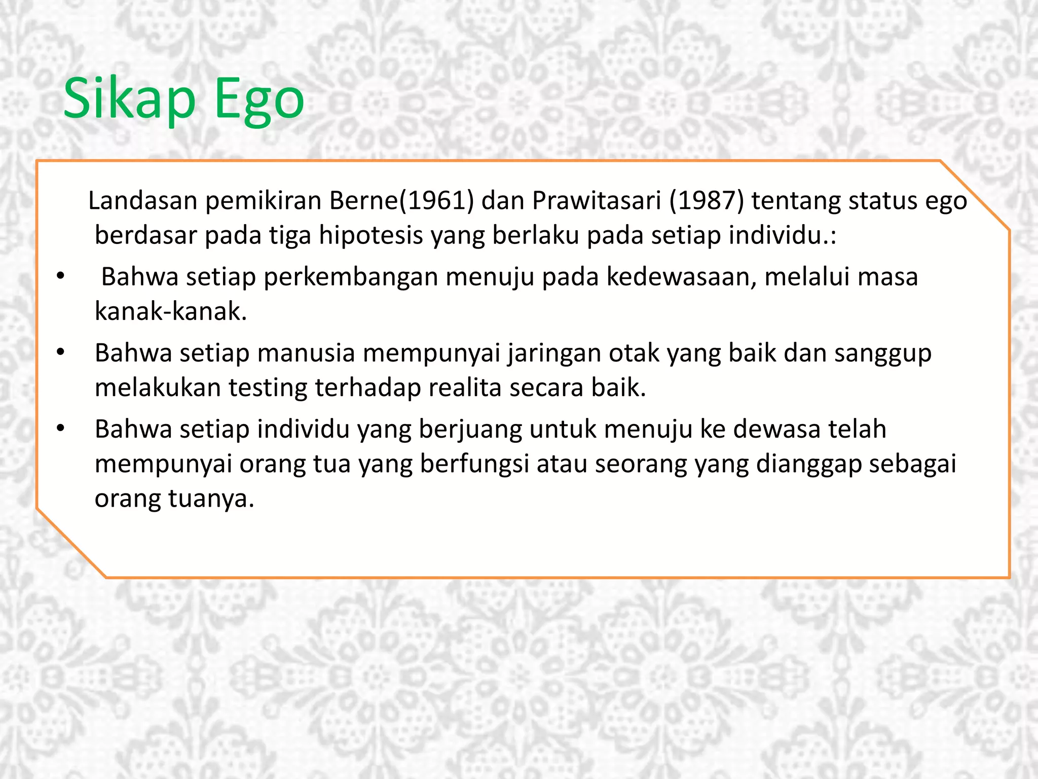 Sikap Ego
Landasan pemikiran Berne(1961) dan Prawitasari (1987) tentang status ego
berdasar pada tiga hipotesis yang berlaku pada setiap individu.:
• Bahwa setiap perkembangan menuju pada kedewasaan, melalui masa
kanak-kanak.
• Bahwa setiap manusia mempunyai jaringan otak yang baik dan sanggup
melakukan testing terhadap realita secara baik.
• Bahwa setiap individu yang berjuang untuk menuju ke dewasa telah
mempunyai orang tua yang berfungsi atau seorang yang dianggap sebagai
orang tuanya.
 