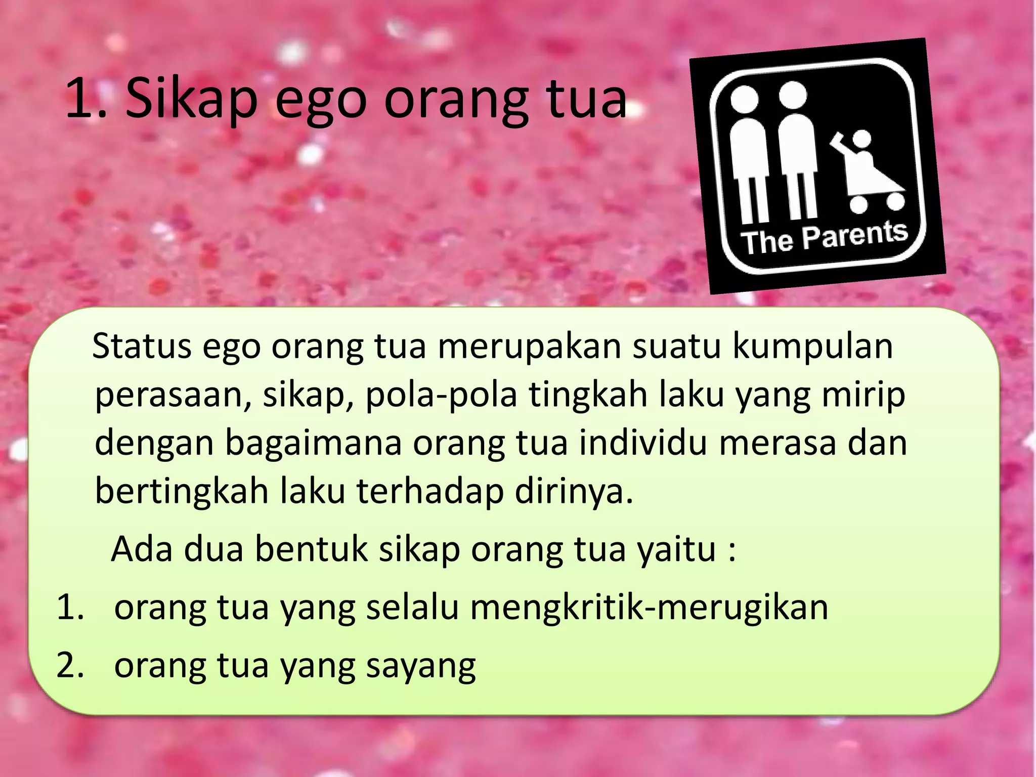 1. Sikap ego orang tua
Status ego orang tua merupakan suatu kumpulan
perasaan, sikap, pola-pola tingkah laku yang mirip
dengan bagaimana orang tua individu merasa dan
bertingkah laku terhadap dirinya.
Ada dua bentuk sikap orang tua yaitu :
1. orang tua yang selalu mengkritik-merugikan
2. orang tua yang sayang
 