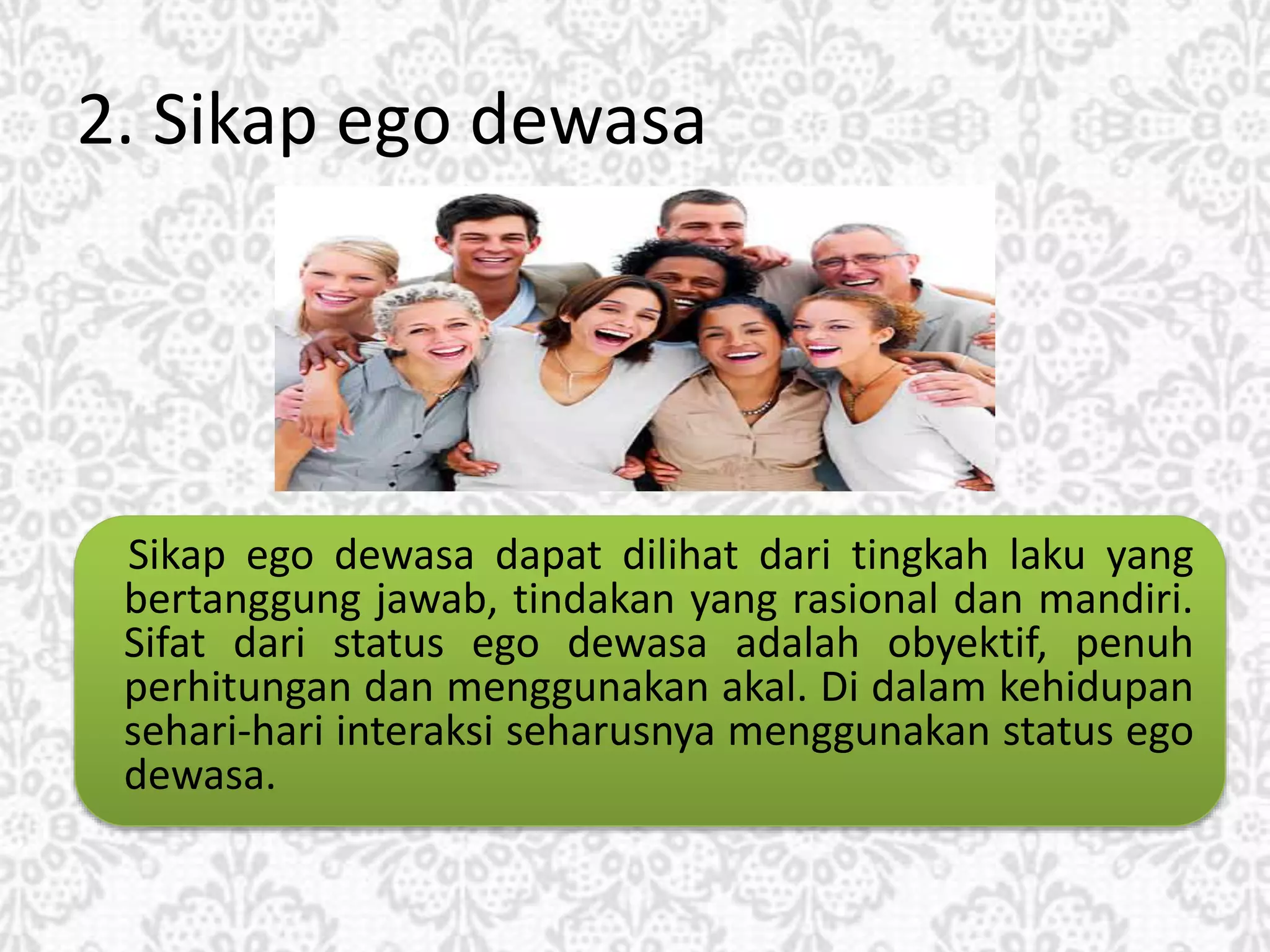 2. Sikap ego dewasa
Sikap ego dewasa dapat dilihat dari tingkah laku yang
bertanggung jawab, tindakan yang rasional dan mandiri.
Sifat dari status ego dewasa adalah obyektif, penuh
perhitungan dan menggunakan akal. Di dalam kehidupan
sehari-hari interaksi seharusnya menggunakan status ego
dewasa.
 