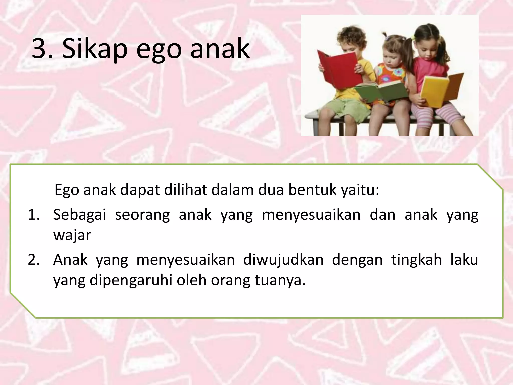 3. Sikap ego anak
Ego anak dapat dilihat dalam dua bentuk yaitu:
1. Sebagai seorang anak yang menyesuaikan dan anak yang
wajar
2. Anak yang menyesuaikan diwujudkan dengan tingkah laku
yang dipengaruhi oleh orang tuanya.
 