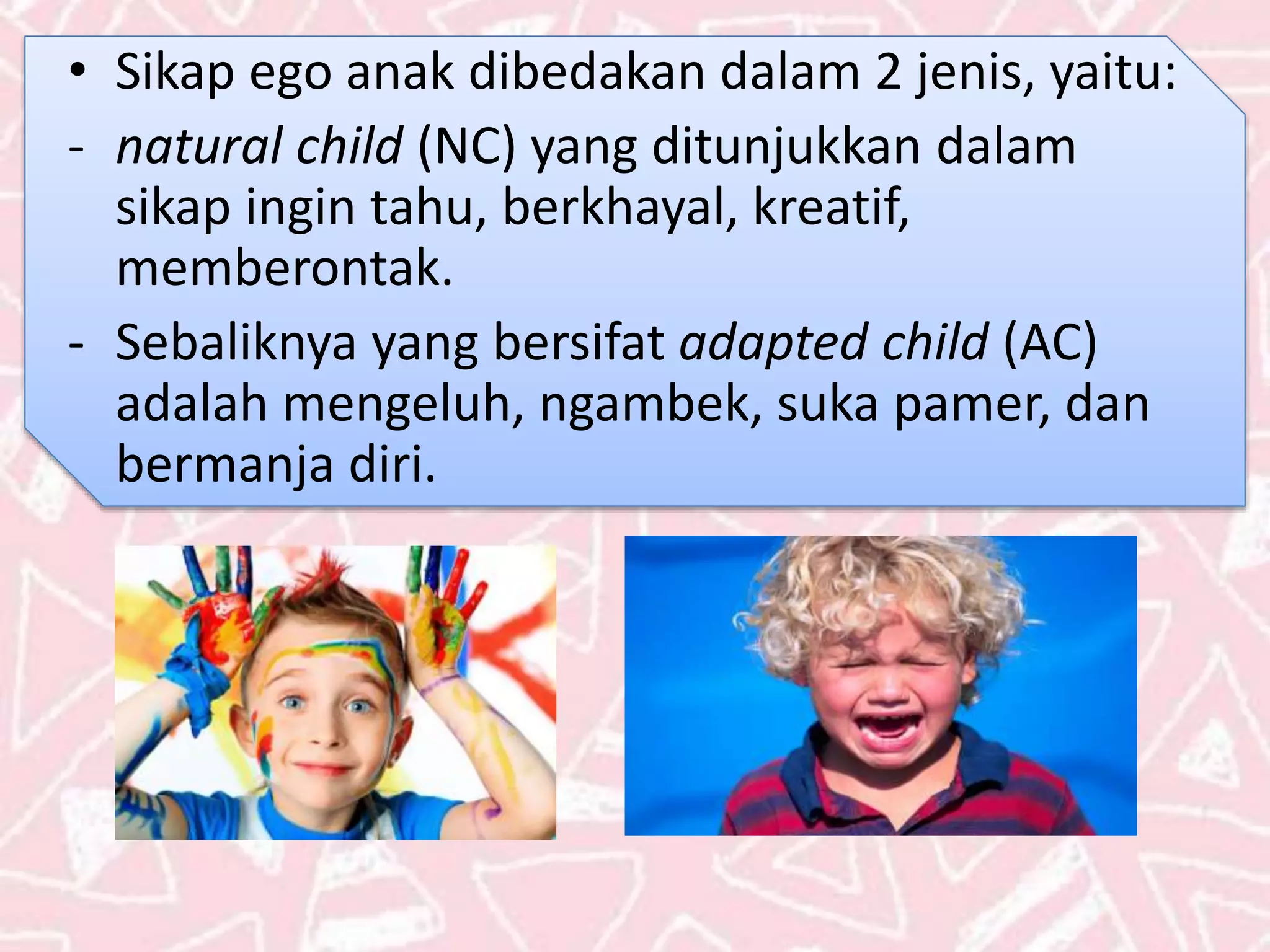 • Sikap ego anak dibedakan dalam 2 jenis, yaitu:
- natural child (NC) yang ditunjukkan dalam
sikap ingin tahu, berkhayal, kreatif,
memberontak.
- Sebaliknya yang bersifat adapted child (AC)
adalah mengeluh, ngambek, suka pamer, dan
bermanja diri.
 