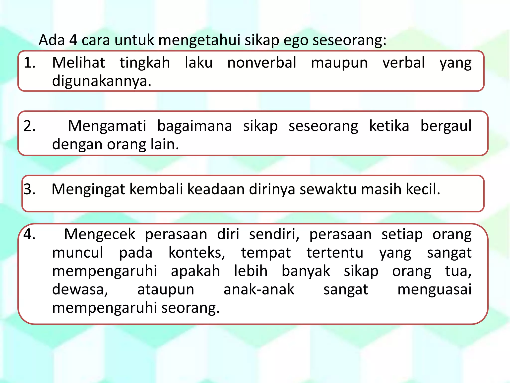 Ada 4 cara untuk mengetahui sikap ego seseorang:
1. Melihat tingkah laku nonverbal maupun verbal yang
digunakannya.
2. Mengamati bagaimana sikap seseorang ketika bergaul
dengan orang lain.
3. Mengingat kembali keadaan dirinya sewaktu masih kecil.
4. Mengecek perasaan diri sendiri, perasaan setiap orang
muncul pada konteks, tempat tertentu yang sangat
mempengaruhi apakah lebih banyak sikap orang tua,
dewasa, ataupun anak-anak sangat menguasai
mempengaruhi seorang.
 