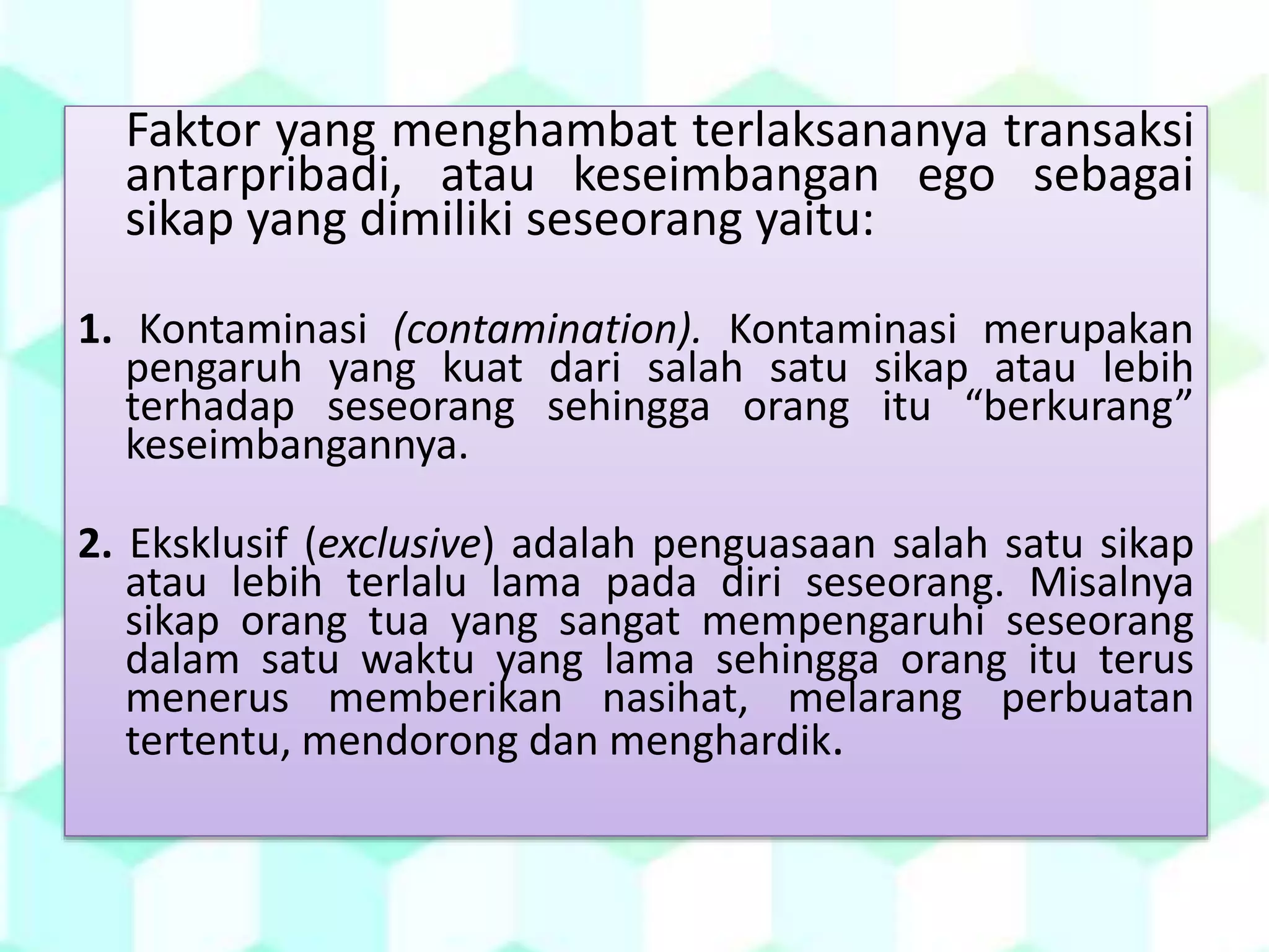 Faktor yang menghambat terlaksananya transaksi
antarpribadi, atau keseimbangan ego sebagai
sikap yang dimiliki seseorang yaitu:
1. Kontaminasi (contamination). Kontaminasi merupakan
pengaruh yang kuat dari salah satu sikap atau lebih
terhadap seseorang sehingga orang itu “berkurang”
keseimbangannya.
2. Eksklusif (exclusive) adalah penguasaan salah satu sikap
atau lebih terlalu lama pada diri seseorang. Misalnya
sikap orang tua yang sangat mempengaruhi seseorang
dalam satu waktu yang lama sehingga orang itu terus
menerus memberikan nasihat, melarang perbuatan
tertentu, mendorong dan menghardik.
 