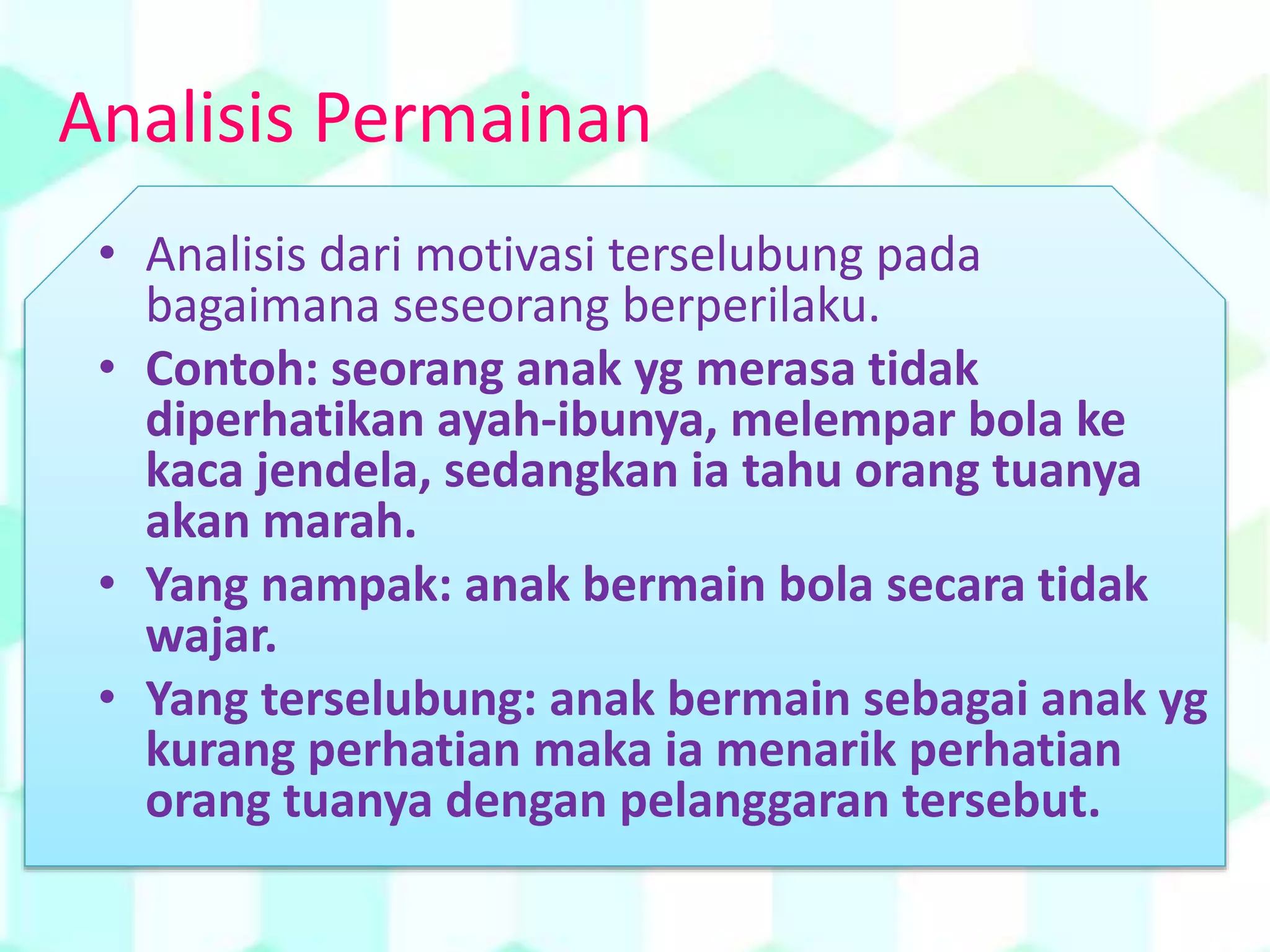 Analisis Permainan
• Analisis dari motivasi terselubung pada
bagaimana seseorang berperilaku.
• Contoh: seorang anak yg merasa tidak
diperhatikan ayah-ibunya, melempar bola ke
kaca jendela, sedangkan ia tahu orang tuanya
akan marah.
• Yang nampak: anak bermain bola secara tidak
wajar.
• Yang terselubung: anak bermain sebagai anak yg
kurang perhatian maka ia menarik perhatian
orang tuanya dengan pelanggaran tersebut.
 