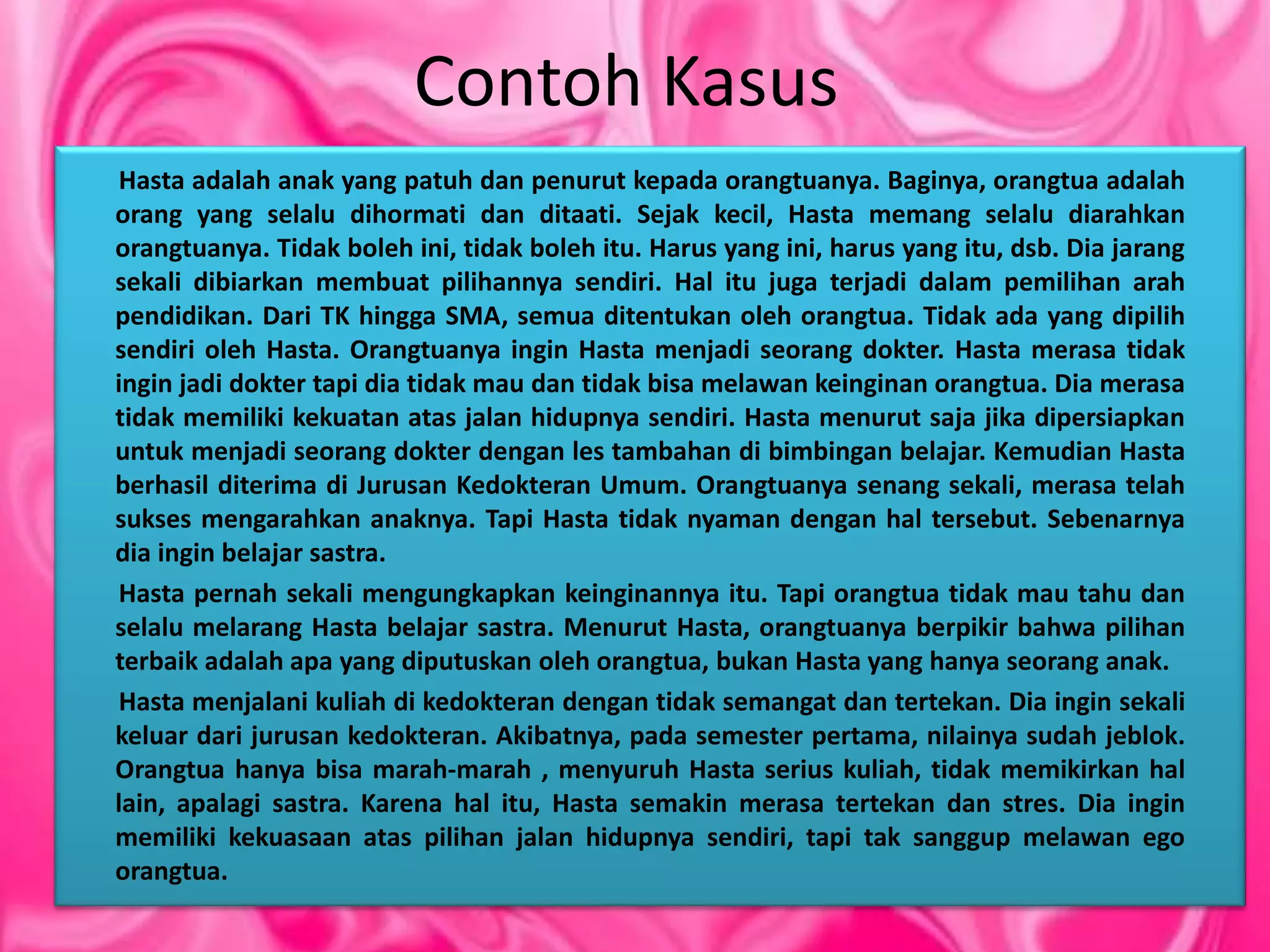 Contoh Kasus
Hasta adalah anak yang patuh dan penurut kepada orangtuanya. Baginya, orangtua adalah
orang yang selalu dihormati dan ditaati. Sejak kecil, Hasta memang selalu diarahkan
orangtuanya. Tidak boleh ini, tidak boleh itu. Harus yang ini, harus yang itu, dsb. Dia jarang
sekali dibiarkan membuat pilihannya sendiri. Hal itu juga terjadi dalam pemilihan arah
pendidikan. Dari TK hingga SMA, semua ditentukan oleh orangtua. Tidak ada yang dipilih
sendiri oleh Hasta. Orangtuanya ingin Hasta menjadi seorang dokter. Hasta merasa tidak
ingin jadi dokter tapi dia tidak mau dan tidak bisa melawan keinginan orangtua. Dia merasa
tidak memiliki kekuatan atas jalan hidupnya sendiri. Hasta menurut saja jika dipersiapkan
untuk menjadi seorang dokter dengan les tambahan di bimbingan belajar. Kemudian Hasta
berhasil diterima di Jurusan Kedokteran Umum. Orangtuanya senang sekali, merasa telah
sukses mengarahkan anaknya. Tapi Hasta tidak nyaman dengan hal tersebut. Sebenarnya
dia ingin belajar sastra.
Hasta pernah sekali mengungkapkan keinginannya itu. Tapi orangtua tidak mau tahu dan
selalu melarang Hasta belajar sastra. Menurut Hasta, orangtuanya berpikir bahwa pilihan
terbaik adalah apa yang diputuskan oleh orangtua, bukan Hasta yang hanya seorang anak.
Hasta menjalani kuliah di kedokteran dengan tidak semangat dan tertekan. Dia ingin sekali
keluar dari jurusan kedokteran. Akibatnya, pada semester pertama, nilainya sudah jeblok.
Orangtua hanya bisa marah-marah , menyuruh Hasta serius kuliah, tidak memikirkan hal
lain, apalagi sastra. Karena hal itu, Hasta semakin merasa tertekan dan stres. Dia ingin
memiliki kekuasaan atas pilihan jalan hidupnya sendiri, tapi tak sanggup melawan ego
orangtua.
 