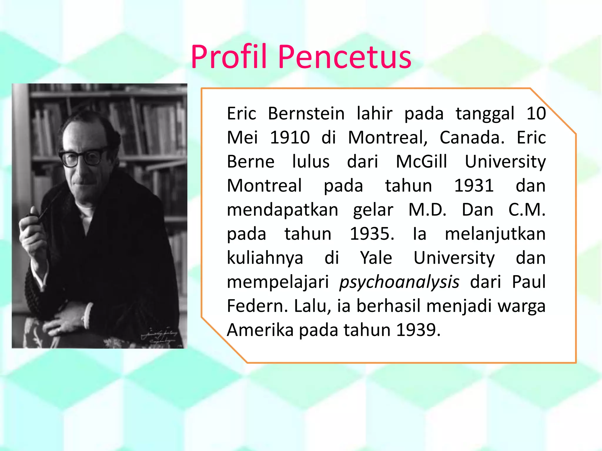 Profil Pencetus
Eric Bernstein lahir pada tanggal 10
Mei 1910 di Montreal, Canada. Eric
Berne lulus dari McGill University
Montreal pada tahun 1931 dan
mendapatkan gelar M.D. Dan C.M.
pada tahun 1935. Ia melanjutkan
kuliahnya di Yale University dan
mempelajari psychoanalysis dari Paul
Federn. Lalu, ia berhasil menjadi warga
Amerika pada tahun 1939.
 
