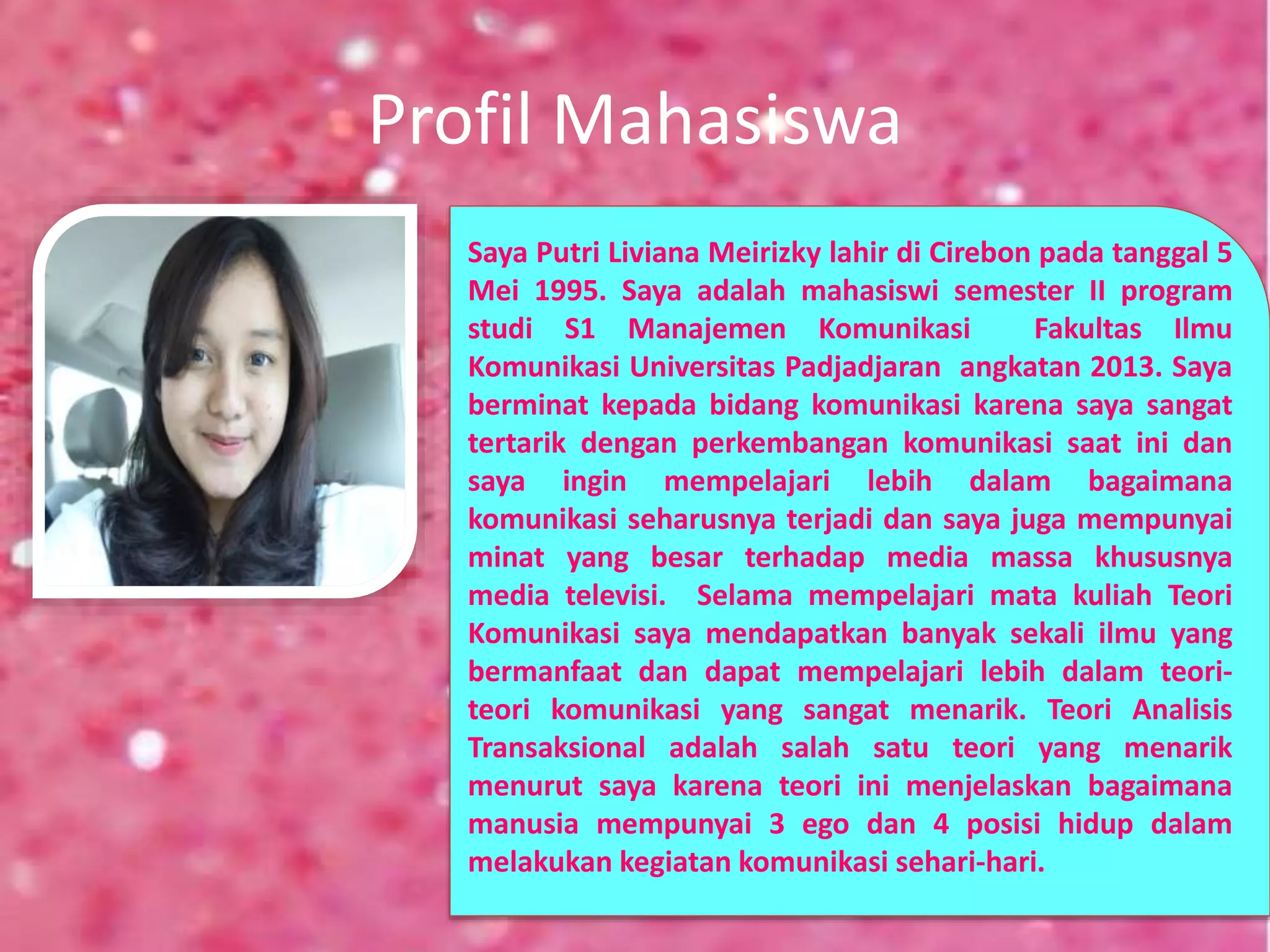 Profil Mahasiswa
Saya Putri Liviana Meirizky lahir di Cirebon pada tanggal 5
Mei 1995. Saya adalah mahasiswi semester II program
studi S1 Manajemen Komunikasi Fakultas Ilmu
Komunikasi Universitas Padjadjaran angkatan 2013. Saya
berminat kepada bidang komunikasi karena saya sangat
tertarik dengan perkembangan komunikasi saat ini dan
saya ingin mempelajari lebih dalam bagaimana
komunikasi seharusnya terjadi dan saya juga mempunyai
minat yang besar terhadap media massa khususnya
media televisi. Selama mempelajari mata kuliah Teori
Komunikasi saya mendapatkan banyak sekali ilmu yang
bermanfaat dan dapat mempelajari lebih dalam teori-
teori komunikasi yang sangat menarik. Teori Analisis
Transaksional adalah salah satu teori yang menarik
menurut saya karena teori ini menjelaskan bagaimana
manusia mempunyai 3 ego dan 4 posisi hidup dalam
melakukan kegiatan komunikasi sehari-hari.
 