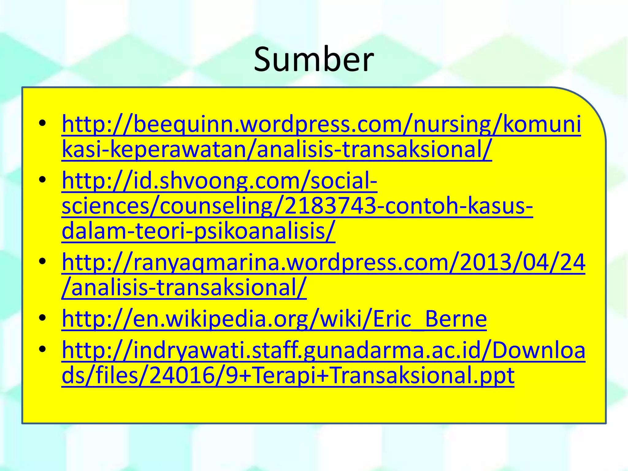 Sumber
• http://beequinn.wordpress.com/nursing/komuni
kasi-keperawatan/analisis-transaksional/
• http://id.shvoong.com/social-
sciences/counseling/2183743-contoh-kasus-
dalam-teori-psikoanalisis/
• http://ranyaqmarina.wordpress.com/2013/04/24
/analisis-transaksional/
• http://en.wikipedia.org/wiki/Eric_Berne
• http://indryawati.staff.gunadarma.ac.id/Downloa
ds/files/24016/9+Terapi+Transaksional.ppt
 