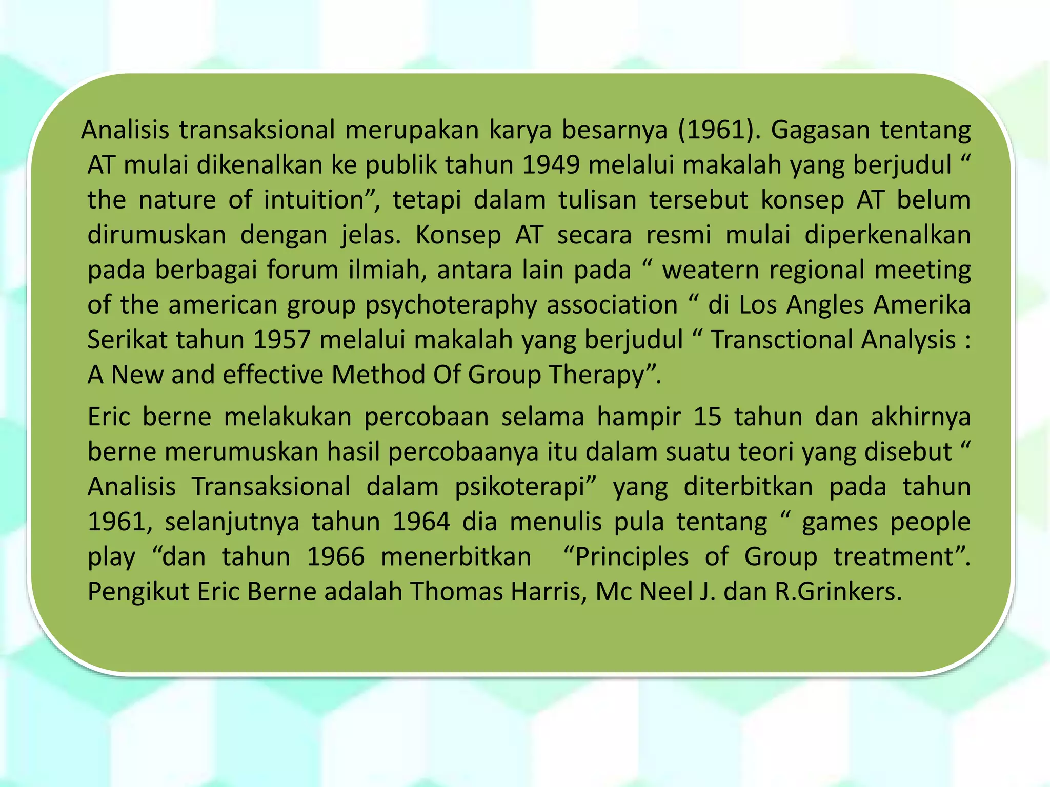 Analisis transaksional merupakan karya besarnya (1961). Gagasan tentang
AT mulai dikenalkan ke publik tahun 1949 melalui makalah yang berjudul “
the nature of intuition”, tetapi dalam tulisan tersebut konsep AT belum
dirumuskan dengan jelas. Konsep AT secara resmi mulai diperkenalkan
pada berbagai forum ilmiah, antara lain pada “ weatern regional meeting
of the american group psychoteraphy association “ di Los Angles Amerika
Serikat tahun 1957 melalui makalah yang berjudul “ Transctional Analysis :
A New and effective Method Of Group Therapy”.
Eric berne melakukan percobaan selama hampir 15 tahun dan akhirnya
berne merumuskan hasil percobaanya itu dalam suatu teori yang disebut “
Analisis Transaksional dalam psikoterapi” yang diterbitkan pada tahun
1961, selanjutnya tahun 1964 dia menulis pula tentang “ games people
play “dan tahun 1966 menerbitkan “Principles of Group treatment”.
Pengikut Eric Berne adalah Thomas Harris, Mc Neel J. dan R.Grinkers.
 