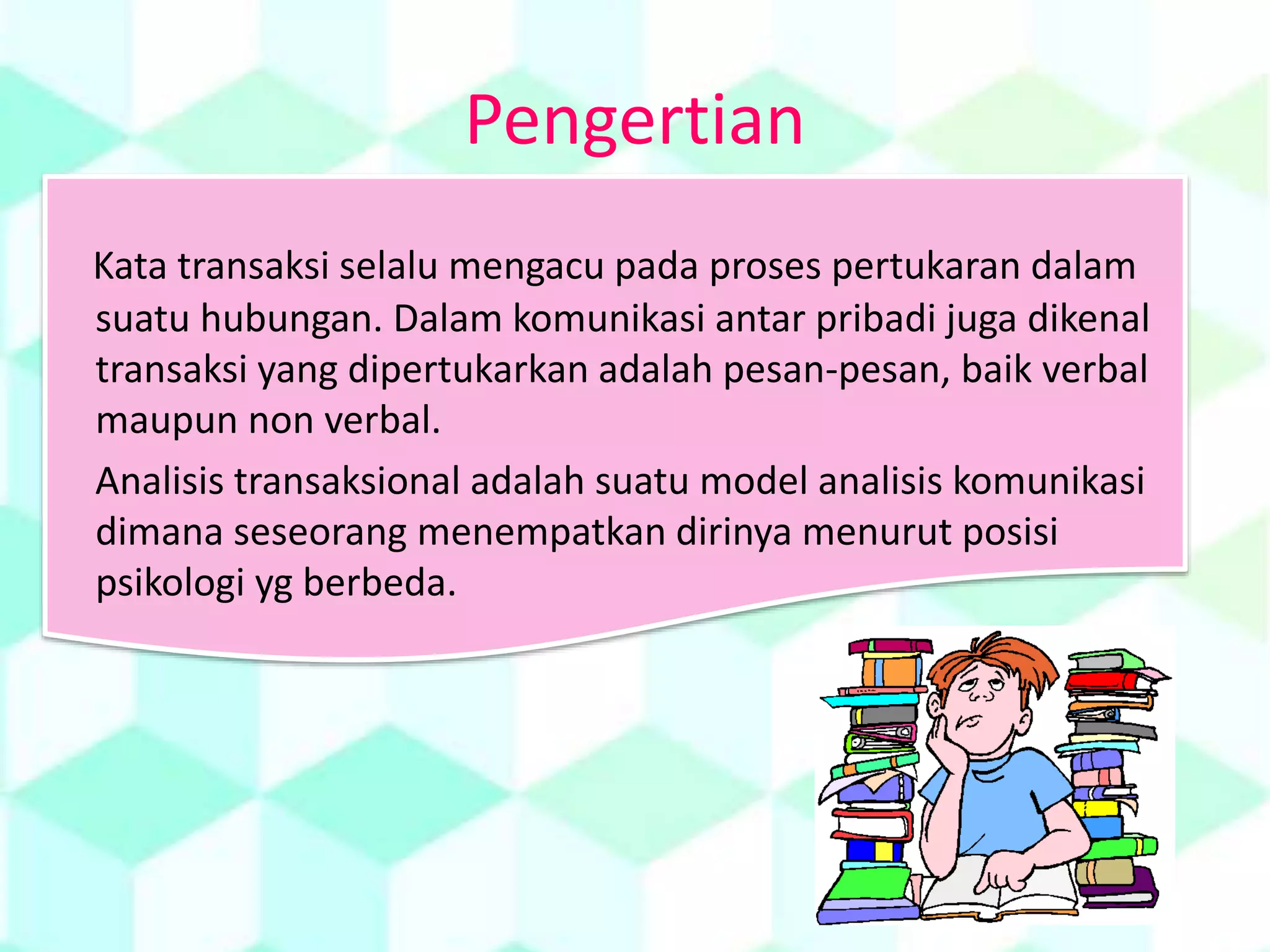 Pengertian
Kata transaksi selalu mengacu pada proses pertukaran dalam
suatu hubungan. Dalam komunikasi antar pribadi juga dikenal
transaksi yang dipertukarkan adalah pesan-pesan, baik verbal
maupun non verbal.
Analisis transaksional adalah suatu model analisis komunikasi
dimana seseorang menempatkan dirinya menurut posisi
psikologi yg berbeda.
 