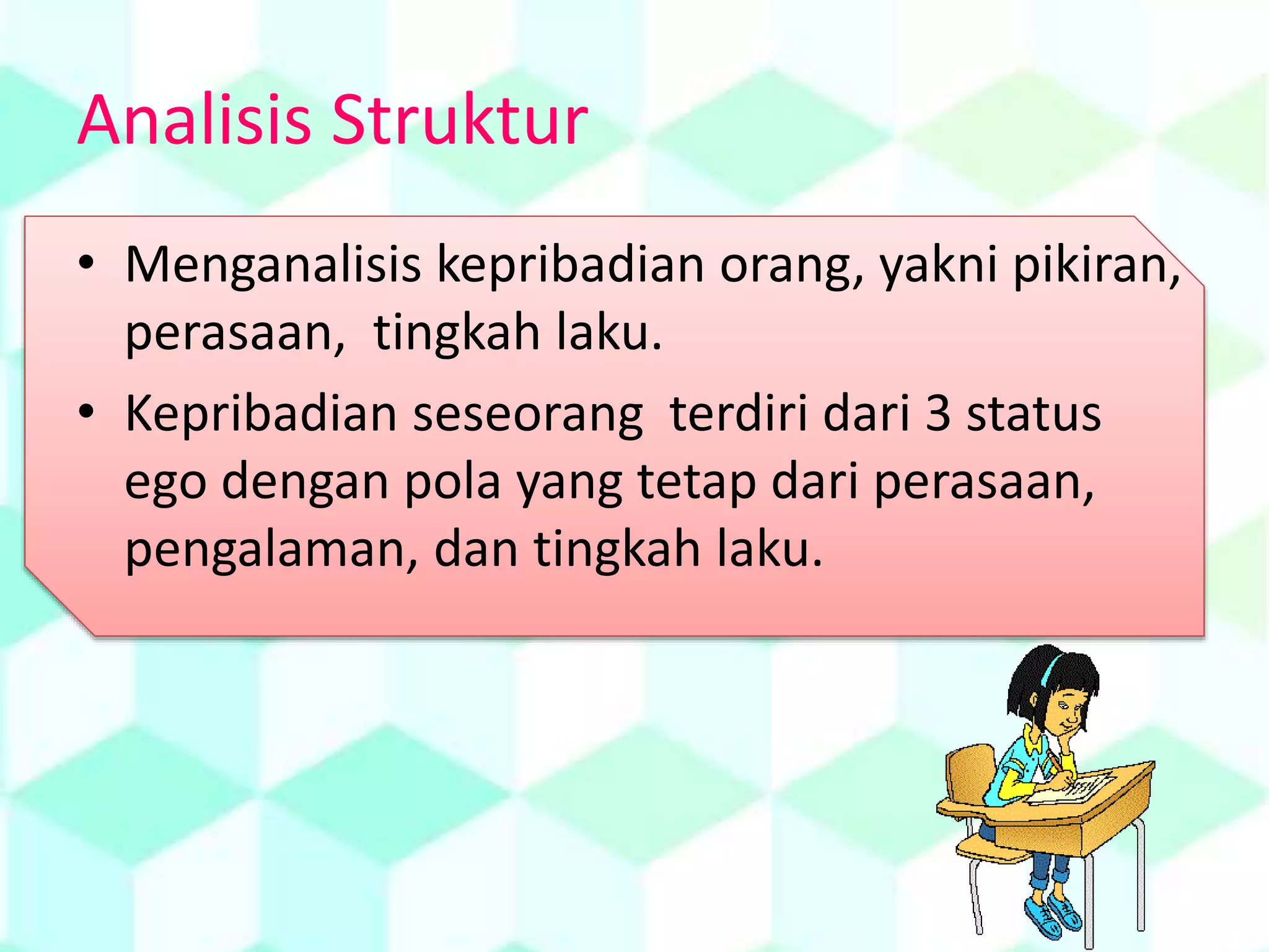 Analisis Struktur
• Menganalisis kepribadian orang, yakni pikiran,
perasaan, tingkah laku.
• Kepribadian seseorang terdiri dari 3 status
ego dengan pola yang tetap dari perasaan,
pengalaman, dan tingkah laku.
 