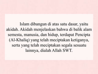 Islam dibangun di atas satu dasar, yaitu
akidah. Akidah menjelaskan bahwa di balik alam
semesta, manusia, dan hidup, terdapat Pencipta
(Al-Khaliq) yang telah meciptakan ketiganya,
serta yang telah meciptakan segala sesuatu
lainnya, dialah Allah SWT.
 