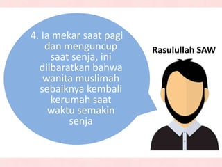 Rasulullah SAW
4. Ia mekar saat pagi
dan menguncup
saat senja, ini
diibaratkan bahwa
wanita muslimah
sebaiknya kembali
kerumah saat
waktu semakin
senja
 