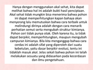 Hanya dengan menggunakan akal sehat, kita dapat
melihat bahwa hal ini adalah bukti hasil penciptaan.
Akal sehat tidak mungkin bisa menerima bahwa pohon
ini dapat memperhitungkan kapan bahaya akan
menyerang lalu memutuskan bahwa cara terbaik untuk
melindungi dirinya adalah dengan cara menarik
perhatian semut serta mengubah struktur kimianya.
Pohon ceri tidak punya otak. Oleh karena itu, ia tidak
dapat berpikir, memperhitungkan, maupun mengubah
campuran kimianya. Bila kita menganggap bahwa cara
cerdas ini adalah sifat yang diperoleh dari suatu
kebetulan, yaitu dasar berpikir evolusi, tentu ini
tidaklah masuk akal. Jelas sekali bahwa pohon ini telah
melakukan sesuatu yang didasarkan pada kecerdasan
dan ilmu pengetahuan.
 