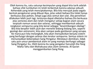 Oleh karena itu, satu-satunya kesimpulan yang dapat kita tarik adalah
bahwa sifat tumbuhan ini telah terbentuk karena adanya sebuah
Kehendak yang telah menciptakannya. Bila kita merujuk pada segala
bentuk pengaturan yang dibuat-Nya, jelas sekali bahwa Dia tidak hanya
berkuasa atas pohon, tetapi juga atas semut dan ulat. Jika penelitian
dilakukan lebih jauh lagi, tentunya dapat diketahui bahwa Dia berkuasa
atas semesta alam dan telah mengatur setiap bagian alam secara
terpisah namun serasi dan selaras, sehingga membentuk sebuah
rangkaian sempurna yang kita kenal sebagai "keseimbangan ekologi".
Bila kita berpikir lebih jauh dan meneliti bidang-bidang lain, seperti
geologi dan astronomi, kita akan sampai pada gambaran yang serupa.
Ke mana pun kita melangkah, kita akan menyaksikan berjuta sistem
yang berfungsi dengan selaras dan teratur sempurna. Semua sistem ini
menunjukkan keberadaan Sang Pengatur. Meskipun demikian, tidak
satu pun unsur pembentuk alam ini yang mampu berfungsi sebagai
Sang Pengatur itu. Oleh karena itu sang pengatur haruslah Dia Yang
Maha Tahu dan Mahakuasa atas alam semesta. Al Quran
menggambarkan Sang Peng
 