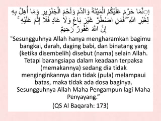 ِ‫ه‬‫د‬‫لل‬ َ‫و‬ َ‫ة‬َ‫ت‬ََْ‫م‬ْ‫لل‬ ُ‫م‬ُ‫ك‬ََْ‫ل‬َ‫ع‬ َ‫م‬‫ه‬‫ر‬َ‫ح‬ ‫ا‬َ‫م‬‫ه‬‫ن‬ ُِِ‫أ‬ ‫ا‬َ‫م‬ َ‫و‬ ِ‫َر‬ ِ‫ز‬ْ‫ن‬ ِ‫خ‬ْ‫لل‬ َ‫م‬ْ‫ح‬َ‫ل‬ َ‫و‬ َ‫م‬ِ‫ه‬ِ‫ب‬ ‫ه‬‫ل‬ِ‫ه‬
َ‫ْر‬ََ‫غ‬ ‫ه‬‫ر‬ُ‫ط‬ْ‫ض‬‫ل‬ ِ‫ن‬َ‫م‬ََ ۖ ِ ‫ه‬‫لَّل‬ ِ‫ْر‬ََ‫غ‬ِ‫ل‬َ‫ع‬ َ‫م‬ْ‫ا‬ِِ َ‫ال‬ََ ٍ‫د‬‫ا‬َ‫ع‬ ََ َ‫و‬ ٍ‫اغ‬َ‫ب‬ۚ ِ‫ه‬ََْ‫ل‬
ٌ‫م‬َ ِ‫ح‬َ‫ر‬ ٌ‫ور‬ُ‫ف‬َ‫غ‬ َ ‫ه‬‫لَّل‬ ‫ه‬‫ن‬ِِ
“Sesungguhnya Allah hanya mengharamkan bagimu
bangkai, darah, daging babi, dan binatang yang
(ketika disembelih) disebut (nama) selain Allah.
Tetapi barangsiapa dalam keadaan terpaksa
(memakannya) sedang dia tidak
menginginkannya dan tidak (pula) melampaui
batas, maka tidak ada dosa baginya.
Sesungguhnya Allah Maha Pengampun lagi Maha
Penyayang.”
(QS Al Baqarah: 173)
 