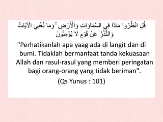 ۚ ِ‫ض‬ ْ‫ر‬َ ْ‫لأل‬ َ‫و‬ ِ‫ت‬‫ل‬ َ‫او‬َ‫م‬‫ه‬‫س‬‫لل‬ ‫ي‬َِ ‫ل‬َ‫ذ‬‫ا‬َ‫م‬ ‫ول‬ُ‫ر‬ُ‫ظ‬ْ‫ن‬‫ل‬ ِ‫ل‬ُ‫ق‬ُ‫ات‬ََ ْ‫لْل‬ ‫ي‬ِ‫ن‬ْ‫غ‬ُ‫ت‬ ‫ا‬َ‫م‬ َ‫و‬
ََ ٍ‫م‬ ْ‫و‬َ‫ق‬ ْ‫ن‬َ‫ع‬ ُ‫ر‬ُ‫ذ‬ُّ‫ن‬‫لل‬ َ‫و‬َ‫ون‬ُ‫ن‬ِ‫م‬ْ‫ؤ‬َُ
"Perhatikanlah apa yaag ada di langit dan di
bumi. Tidaklah bermanfaat tanda kekuasaan
Allah dan rasul-rasul yang memberi peringatan
bagi orang-orang yang tidak beriman".
(Qs Yunus : 101)
 